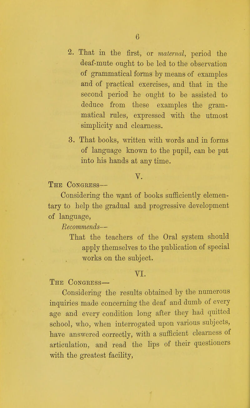 2. That in the first, or maternal, period the deaf-mute ought to be led to the observation of grammatical forms by means of examples and of practical exercises, and that in the second period he ought to be assisted to deduce from these examples the gram- matical rules, expressed with the utmost simplicity and clearness. 3. That books, written with words and in forms of language known to the pupil, can be put into his hands at any time. V. The Congkess— Considering the w.ant of books sufficiently elemen- tary to help the gradual and progressive development of language, Recommends— That the teachers of the Oral system should apply themselves to the pubHcation of special works on the subject. VI. The Congeess— Considering the results obtained by the numerous inquiries made concerning the deaf and dumb of every age and every condition long after they had quitted school, who, when interrogated upon various subjects, have answered correctly, with a sufficient clearness of articulation, and read the lips of their questioners with the greatest facility.