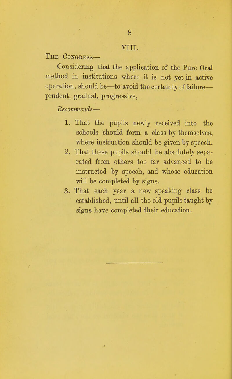 VIII. The Congeess— Considering that the appHcation of the Pure Oral method in institutions where it is not yet in active operation, should be—to avoid the certainty of failure— prudent, gradual, progressive, Recommends— 1. That the pupils newly received into the schools should form a class by themselves, where instruction should be given by speech. 2. That these pupils should be absolutely sepa- rated from others too far advanced to be instructed by speech, and whose education will be completed by signs. 3. That each year a new speaking class be established, until all the old pupils taught by signs have completed their education.