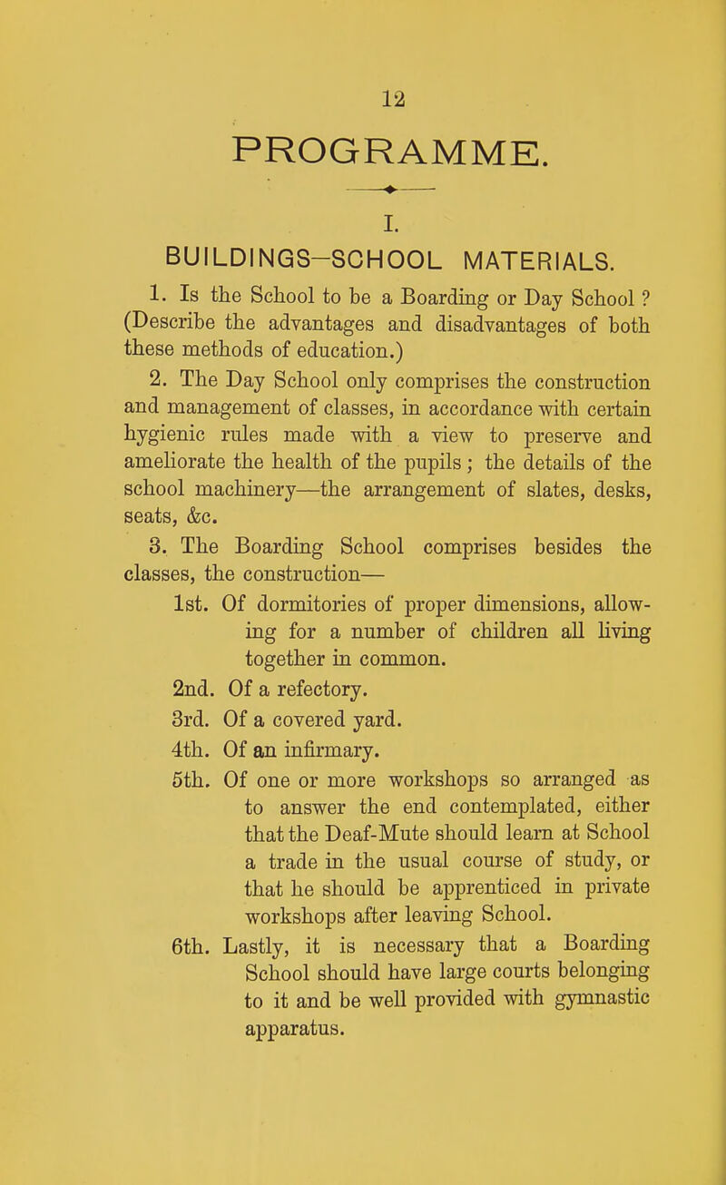 PROGRAMME. -♦- I. BUILDINGS-SCHOOL MATERIALS. 1. Is the School to be a Boarding or Day School ? (Describe the advantages and disadvantages of both these methods of education.) 2. The Day School only comprises the construction and management of classes, in accordance with certain hygienic rules made with a view to preserve and ameliorate the health of the pupils; the details of the school machinery—the arrangement of slates, desks, seats, &c. 3. The Boarding School comprises besides the classes, the construction— 1st. Of dormitories of proper dimensions, allow- ing for a number of children all Uving together in common. 2nd. Of a refectory. 3rd. Of a covered yard. 4th. Of an infirmary. 5th. Of one or more workshops so arranged as to answer the end contemplated, either that the Deaf-Mute should learn at School a trade in the usual course of study, or that he should be apprenticed in private workshops after leaving School. 6th. Lastly, it is necessary that a Boarding School should have large courts belonging to it and be well provided with gymnastic apparatus.