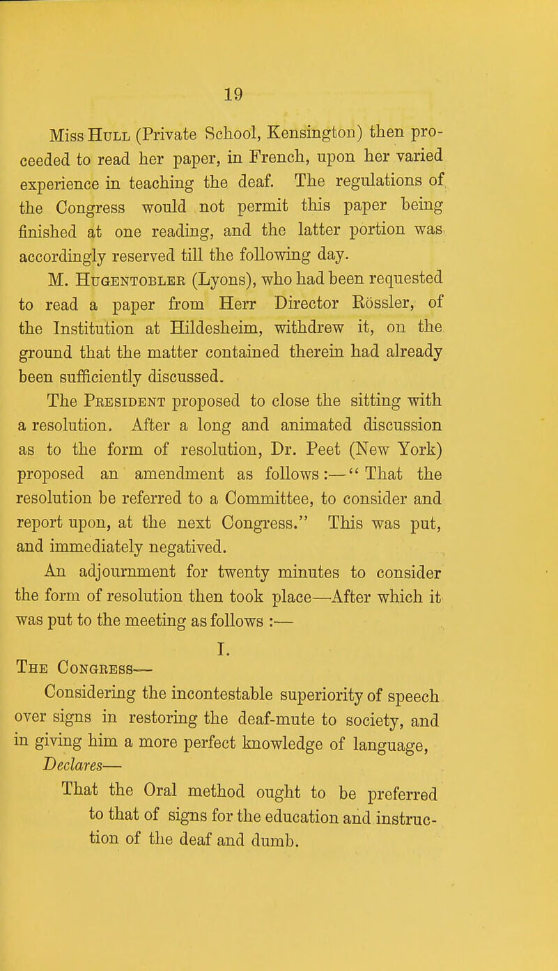 Miss Hull (Private School, Kensington) then pro- ceeded to read her paper, m French, upon her varied experience in teaching the deaf. The regulations of the Congress would not permit this paper being finished at one reading, and the latter portion was. accordingly reserved till the following day. M. HuGENTOBLER (Lyons), who had been requested to read a paper from Herr Director Bossier, of the Institution at Hildesheim, withdrew it, on the ground that the matter contained therein had already been sufficiently discussed. The President proposed to close the sitting with a resolution. After a long and animated discussion as to the form of resolution, Dr. Peet (New York) proposed an amendment as follows :—'' That the resolution be referred to a Committee, to consider and report upon, at the nest Congress. This was put, and immediately negatived. An adjournment for twenty minutes to consider the form of resolution then took place—After which it was put to the meeting as follows :— I. The Congress— Considering the incontestable superiority of speech over signs in restoring the deaf-mute to society, and in giving him a more perfect knowledge of language. Declares— That the Oral method ought to be preferred to that of signs for the education and instruc- tion of the deaf and dumb.