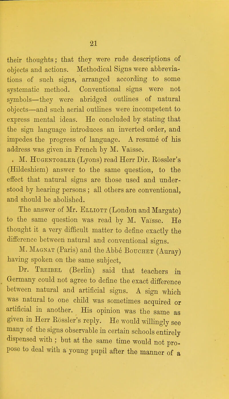 their thoughts; that they were rude descriptions of objects and actions. Methodical Signs were abbrevia- tions of such signs, arranged according to some systematic method. Conventional signs were not symbols—they were abridged outlines of natural objects—and such aerial outlines were incompetent to express mental ideas. He concluded by stating that the sign language introduces an inverted order, and impedes the progress of language. A resume of his address was given in French by M, Vaisse. . M. HuGENTOBLEE (Lyons) read Herr Dir. Bossier's (Hildeshiem) answer to the same question, to the effect that natural signs are those used and under- stood by hearing persons; all others are conventional, and should be abolished. The answer of Mr. Elliott (London and Margate) to the same question was read by M. Vaisse. He thought it a very diflacult matter to define exactly the difference between natural and conventional signs. M. Magnat (Paris) and the Abbe Bouchet (Auray) having spoken on the same subject, Dr. Treibel (Berlin) said that teachers in Germany could not agree to define the exact difference between natural and artificial signs. A sign which was natural to one child was sometimes acquired or artificial in another. His opinion was the same as given in Herr Bossier's reply. He would willingly see many of the signs observable in certain schools entirely dispensed with ; but at the same time would not pro- pose to deal with a young pupil after the manner of a
