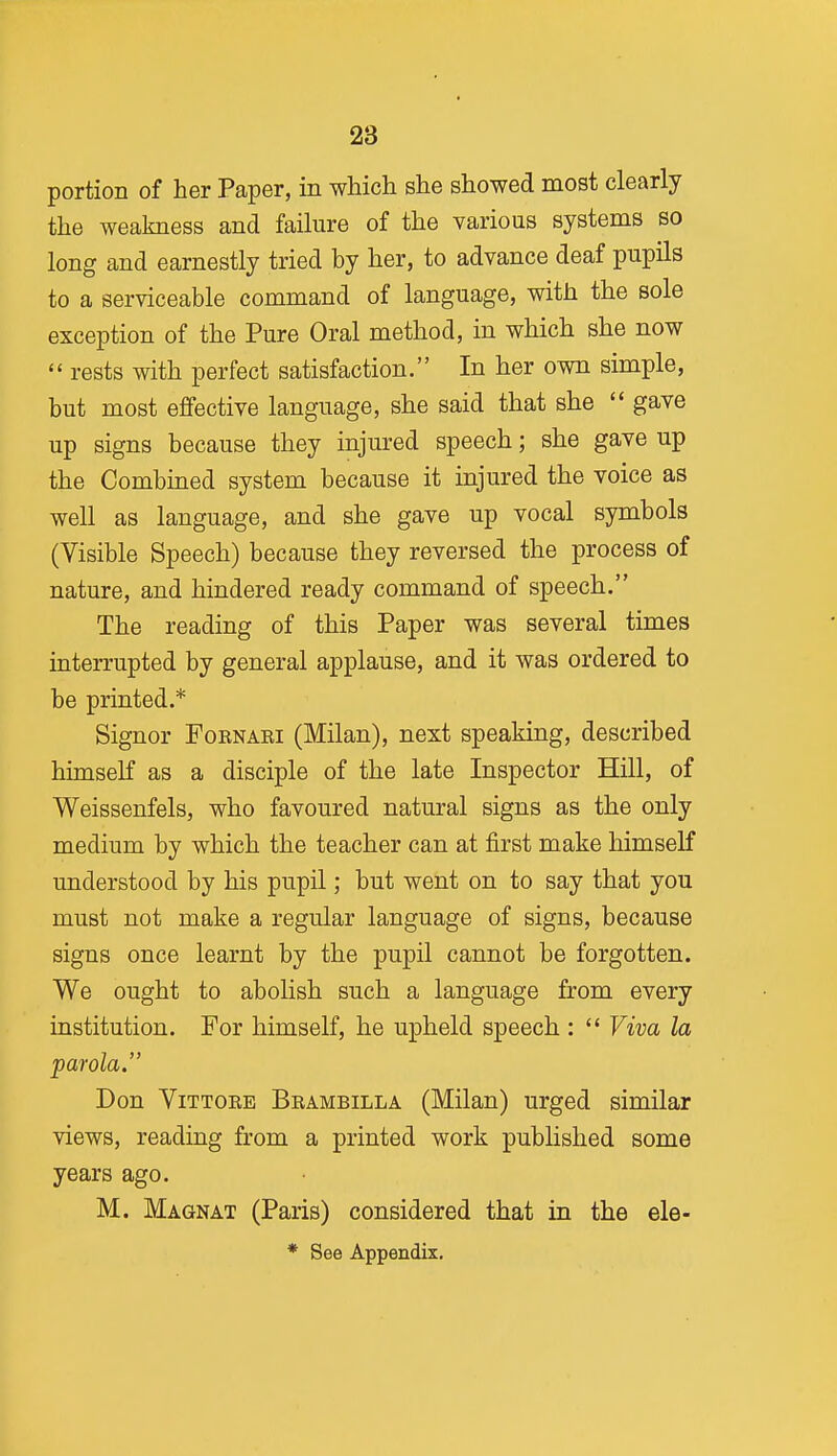 portion of her Paper, in which she showed most clearly the weakness and failure of the various systems so long and earnestly tried by her, to advance deaf pupils to a serviceable command of language, with the sole exception of the Pure Oral method, in which she now  rests with perfect satisfaction. In her own simple, but most effective language, she said that she  gave up signs because they injured speech; she gave up the Combined system because it injured the voice as well as language, and she gave up vocal symbols (Visible Speech) because they reversed the process of nature, and hindered ready command of speech. The reading of this Paper was several times interrupted by general applause, and it was ordered to be printed.* Signor Fornari (Milan), next speaking, described himself as a disciple of the late Inspector Hill, of Weissenfels, who favoured natural signs as the only medium by which the teacher can at first make himself understood by his pupil; but went on to say that you must not make a regular language of signs, because signs once learnt by the pupil cannot be forgotten. We ought to abolish such a language from every institution. For himself, he upheld speech :  Viva la parola. Don ViTTORE Brambilla (Milan) urged similar views, reading from a printed work published some years ago. M. Magnat (Paris) considered that in the ele- * See Appendix.