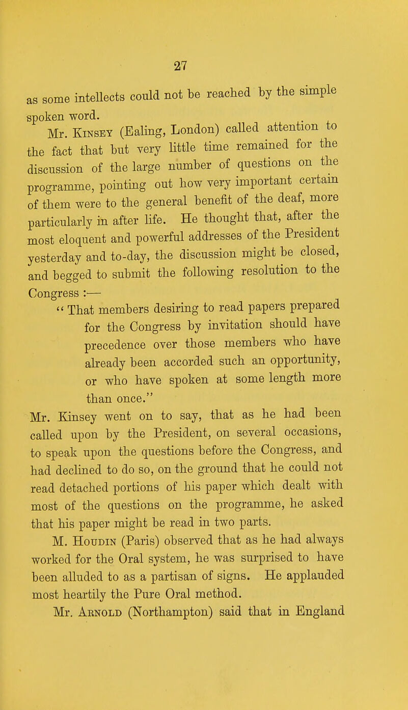 as some intellects could not be reached by the simple spoken word. Mr. KiNSEY (Ealing, London) called attention to the fact that but very little time remained for the discussion of the large number of questions on the programme, pointing out how very important certam of them were to the general benefit of the deaf, more particularly in after life. He thought that, after the most eloquent and powerful addresses of the President yesterday and to-day, the discussion might be closed, and begged to submit the followmg resolution to the Congress :—  That members desiring to read papers prepared for the Congress by invitation should have precedence over those members who have already been accorded such an opportunity, or who have spoken at some length more than once. Mr. Kinsey went on to say, that as he had been called upon by the President, on several occasions, to speak upon the questions before the Congress, and had declined to do so, on the ground that he could not read detached portions of his paper which dealt with most of the questions on the programme, he asked that his paper might be read in two parts. M. HouDiN (Paris) observed that as he had always worked for the Oral system, he was surprised to have been alluded to as a partisan of signs. He applauded most heartily the Pure Oral method. Mr. Arnold (Northampton) said that in England