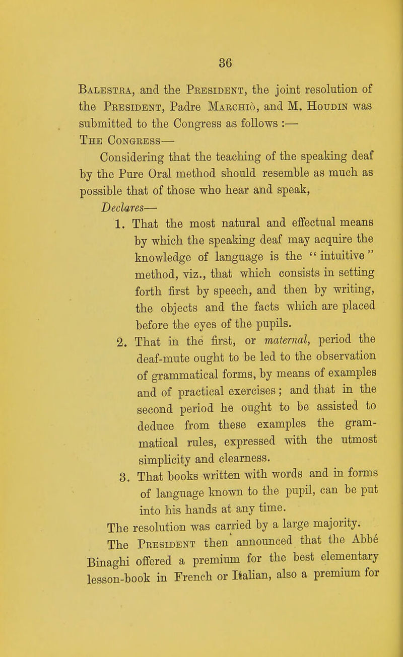 Balestba, and the President, the joint resolution of the President, Padre Marchio, and M. Houdin was submitted to the Congress as follows :— The Congress— Considering that the teaching of the speaking deaf by the Pure Oral method should resemble as much as possible that of those who hear and speak. Declares— 1. That the most natural and effectual means by which the speaking deaf may acquire the knowledge of language is the intuitive method, viz., that which consists in setting forth first by speech, and then by writing, the objects and the facts which are placed before the eyes of the pupils, 2. That in the first, or maternal, period the deaf-mute ought to be led to the observation of grammatical forms, by means of examples and of practical exercises; and that in the second period he ought to be assisted to deduce from these examples the gram- matical rules, expressed with the utmost simpHcity and clearness. 3. That books written with words and in forms of language known to the pupil, can be put into his hands at any time. The resolution was carried by a large majority. The President then announced that the Abbe Bmaghi ofi-ered a premium for the best elementary lesson-book in French or Itahan, also a premium for