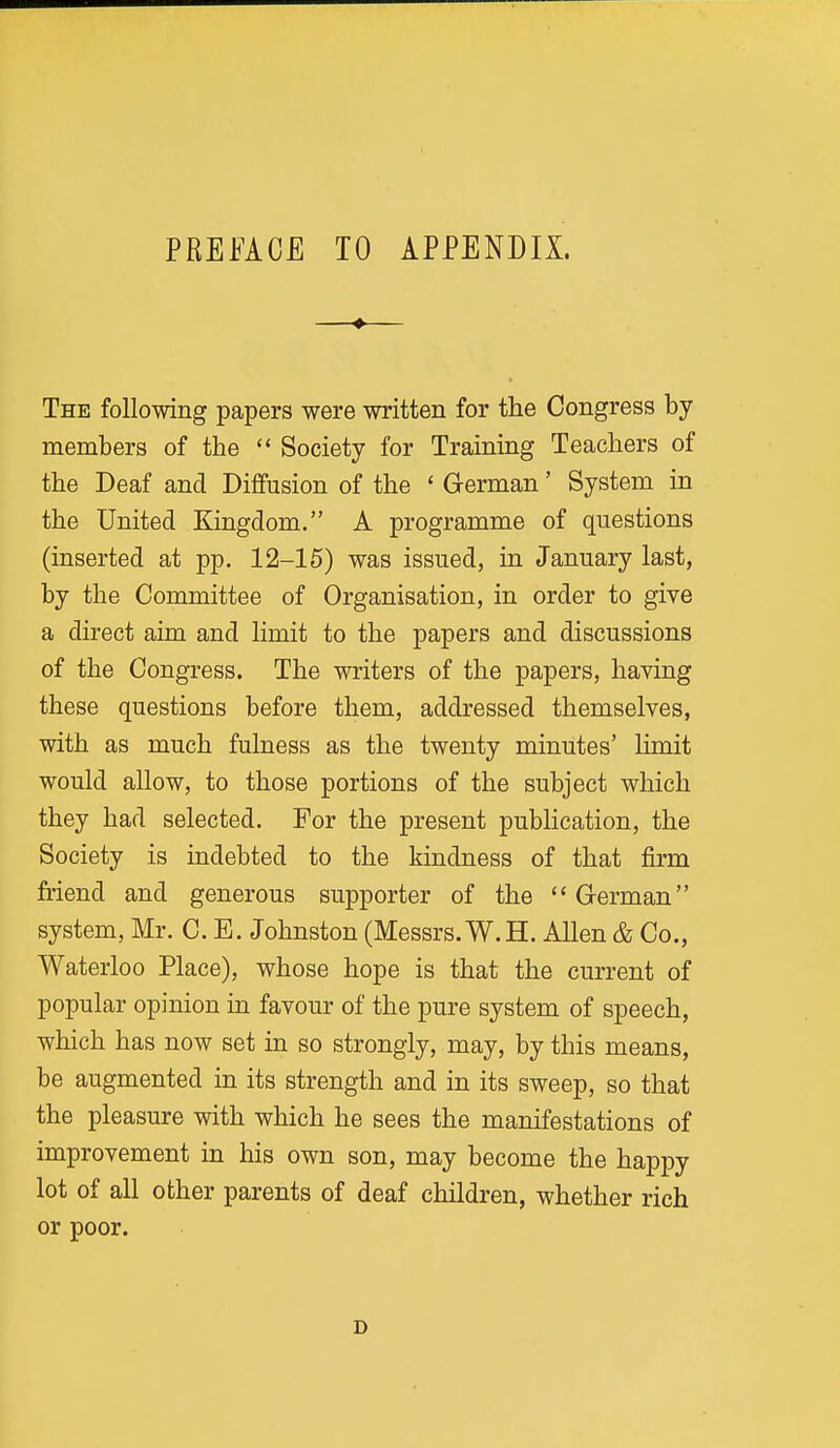 PREFACE TO APPENDIX. The following papers were written for the Congress by members of the  Society for Training Teachers of the Deaf and Diffusion of the ' German' System in the United Kingdom. A programme of questions (inserted at pp. 12-15) was issued, in January last, by the Committee of Organisation, in order to give a direct aim and limit to the papers and discussions of the Congress. The writers of the papers, having these questions before them, addressed themselves, with as much fulness as the twenty minutes' limit would allow, to those portions of the subject which they had selected. For the present publication, the Society is indebted to the kindness of that firm friend and generous supporter of the German system, Mr. C. E. Johnston (Messrs. W.H. Allen & Co., Waterloo Place), whose hope is that the current of popular opinion in favour of the pure system of speech, which has now set in so strongly, may, by this means, be augmented in its strength and in its sweep, so that the pleasure with which he sees the manifestations of improvement in his own son, may become the happy lot of all other parents of deaf children, whether rich or poor. D