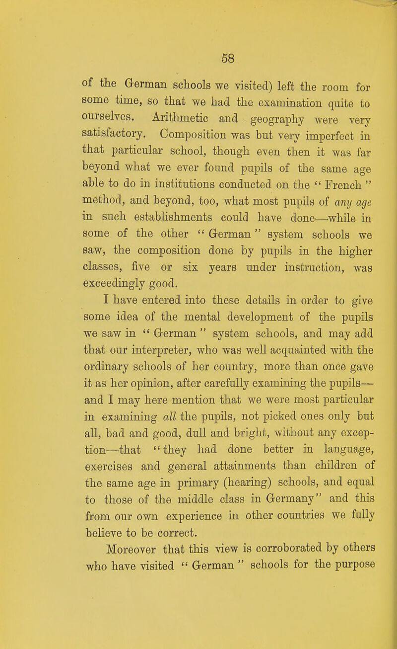 of the German schools we visited) left the room for some time, so that we had the examination quite to ourselves. Arithmetic and geography were very satisfactory. Composition was but very imperfect in that particular school, though even then it was far beyond what we ever found pupils of the same age able to do in institutions conducted on the  French  method, and beyond, too, what most pupils of anij age in such establishments could have done—while in some of the other  German  system schools we saw, the composition done by pupils in the higher classes, five or six years under instruction, was exceedingly good. I have entered into these details in order to give some idea of the mental development of the pupils we saw in '* German  system schools, and may add that our interpreter, who was well acquainted with the ordinary schools of her country, more than once gave it as her opinion, after carefully examining the pupils— and I may here mention that we were most particular in examining all the pupils, not picked ones only but all, bad and good, dull and bright, without any excep- tion—that  they had done better in language, exercises and general attainments than children of the same age in primary (hearing) schools, and equal to those of the middle class in Germany and this from our own experience in other countries we fully believe to be correct. Moreover that this view is corroborated by others who have visited  German  schools for the purpose