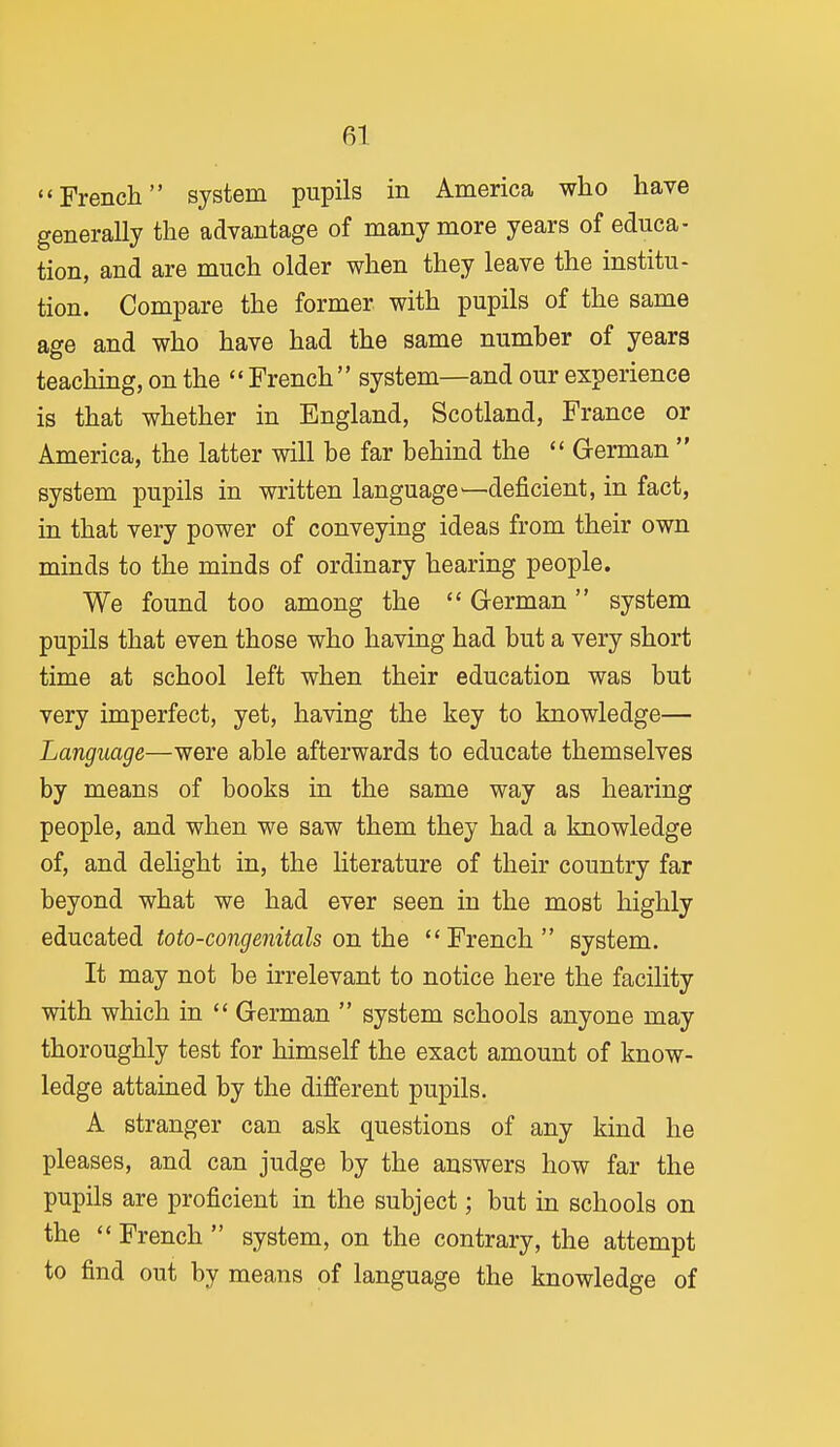 French system pupils in America who have generally the advantage of many more years of educa- tion, and are much older when they leave the institu- tion. Compare the former with pupils of the same age and who have had the same number of years teachmg, on the  French system—and our experience is that whether in England, Scotland, France or America, the latter will be far behind the  German  system pupils in written language—deficient, in fact, in that very power of conveying ideas from their own minds to the minds of ordinary hearing people. We found too among the  Grerman system pupils that even those who having had but a very short time at school left when their education was but very imperfect, yet, having the key to knowledge— Language—were able afterwards to educate themselves by means of books in the same way as hearing people, and when we saw them they had a knowledge of, and delight in, the Hterature of their country far beyond what we had ever seen in the most highly educated toto-co7igenitals on the French system. It may not be irrelevant to notice here the facility with which in  German  system schools anyone may thoroughly test for himself the exact amount of know- ledge attained by the different pupils. A stranger can ask questions of any kind he pleases, and can judge by the answers how far the pupils are proficient in the subject; but in schools on the  French  system, on the contrary, the attempt to find out by means of language the knowledge of