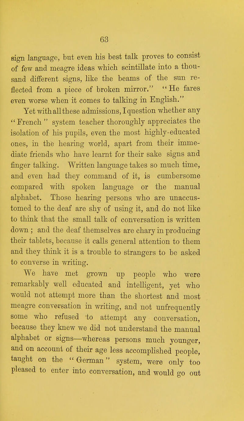 sign language, but even his best talk proves to consist of few and meagre ideas which scintillate into a thou- sand different signs, like the beams of the sun re- flected from a piece of broken mirror. He fares even worse when it comes to talking in English. Yet with all these admissions, I question whether any French  system teacher thoroughly appreciates the isolation of his pupils, even the most highly-educated ones, in the hearing world, apart from their imme- diate friends who have learnt for their sake signs and finger talking. Written language takes so much time, and even had they command of it, is cumbersome compared with spoken language or the manual alphabet. Those hearing persons who are unaccus- tomed to the deaf are shy of using it, and do not like to think that the small talk of conversation is written down ; and the deaf themselves are chary in producing their tablets, because it calls general attention to them and they think it is a trouble to strangers to be asked to converse in writing. We have met grown up people who were remarkably well educated and inteUigent, yet who would not attempt more than the shortest and most meagre conversation in writing, and not unfrequently some who refused to attempt any conversation, because they knew we did not understand the manual alphabet or signs—whereas persons much younger, and on account of their age less accomphshed people, taught on the German system, were only too pleased to enter into conversation, and would go out