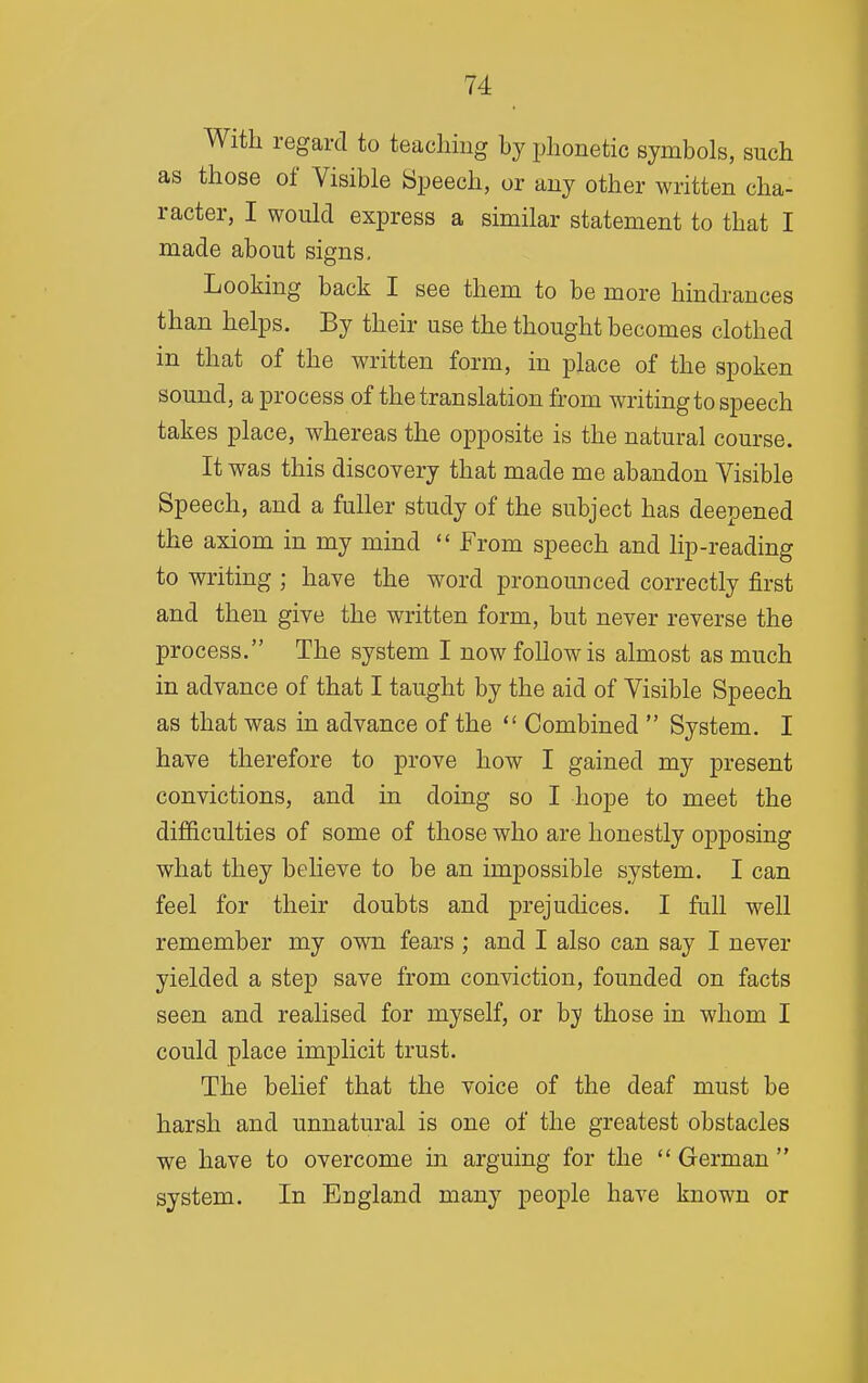 With regard to teacliiiig by phonetic symbols, such as those of Visible Speech, or any other written cha- racter, I would express a similar statement to that I made about signs. Looking back I see them to be more hindrances than helps. By their use the thought becomes clothed in that of the written form, in place of the spoken sound, a process of the translation from writing to speech takes place, whereas the opposite is the natural course. It was this discovery that made me abandon Visible Speech, and a fuller study of the subject has deepened the axiom in my mind  From speech and lip-reading to writing ; have the word pronounced correctly first and then give the written form, but never reverse the process. The system I now follow is almost as much in advance of that I taught by the aid of Visible Speech as that was in advance of the  Combined  System. I have therefore to prove how I gained my present convictions, and in doing so I hope to meet the difficulties of some of those who are honestly opposing what they believe to be an impossible system. I can feel for their doubts and prejudices. I full well remember my own fears ; and I also can say I never yielded a step save from conviction, founded on facts seen and realised for myself, or hy those in whom I could place implicit trust. The belief that the voice of the deaf must be harsh and unnatural is one of the greatest obstacles we have to overcome in arguing for the  German  system. In England many people have known or
