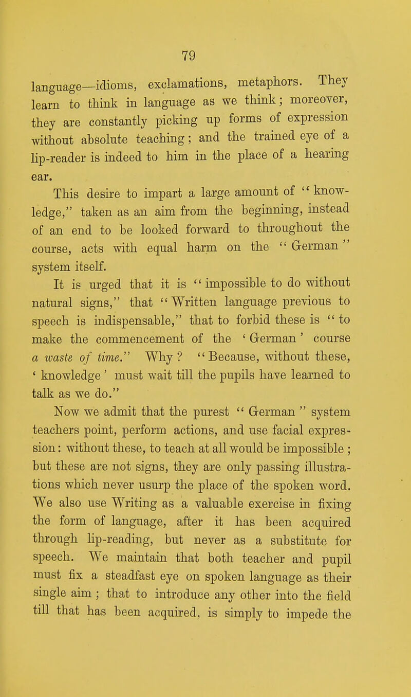 language—idioms, exclamations, metaphors. They learn to think in language as we think; moreover, they are constantly picking up forms of expression without absolute teaching; and the trained eye of a lip-reader is indeed to him in the place of a hearing ear. This desire to impart a large amount of  know- ledge, taken as an aim from the beginning, instead of an end to be looked forward to throughout the course, acts with equal harm on the  German system itself. It is urged that it is  impossible to do without natural signs, that Written language previous to speech is indispensable, that to forbid these is to make the commencement of the ' German ' course a waste of time. Why? Because, without these, ' knowledge ' must wait till the pupils have learned to talk as we do. Now we admit that the purest  German  system teachers point, perform actions, and use facial expres- sion : without these, to teach at all would be impossible ; but these are not signs, they are only passing illustra- tions which never usurp the place of the spoken word. We also use Writing as a valuable exercise in fixing the form of language, after it has been acquired through lip-reading, but never as a substitute for speech. We maintain that both teacher and pupil must fix a steadfast eye on spoken language as their single aim ; that to introduce any other into the field till that has been acquired, is simply to impede the