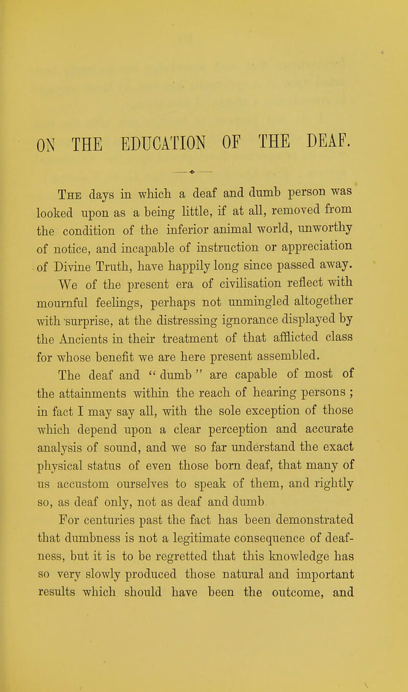 —■*• — The days in which a deaf and dumb person was looked upon as a being Httle, if at all, removed from the condition of the inferior animal world, unworthy of notice, and incapable of instruction or appreciation of Divine Truth, have happily long since passed away. We of the present era of civilisation reflect with mournful feelings, perhaps not unmingled altogether with -surprise, at the distressing ignorance displayed by the Ancients in their treatment of that afflicted class for whose benefit we are here present assembled. The deaf and  dumb  are capable of most of the attainments within the reach of hearing persons ; in fact I may say all, with the sole exception of those which depend upon a clear perception and accurate analysis of sound, and we so far understand the exact physical status of even those bom deaf, that many of us accustom ourselves to speak of them, and rightly so, as deaf only, not as deaf and dumb For centuries past the fact has been demonstrated that dumbness is not a legitimate consequence of deaf- ness, but it is to be regretted that this knowledge has so very slowly produced those natural and important results which should have been the outcome, and