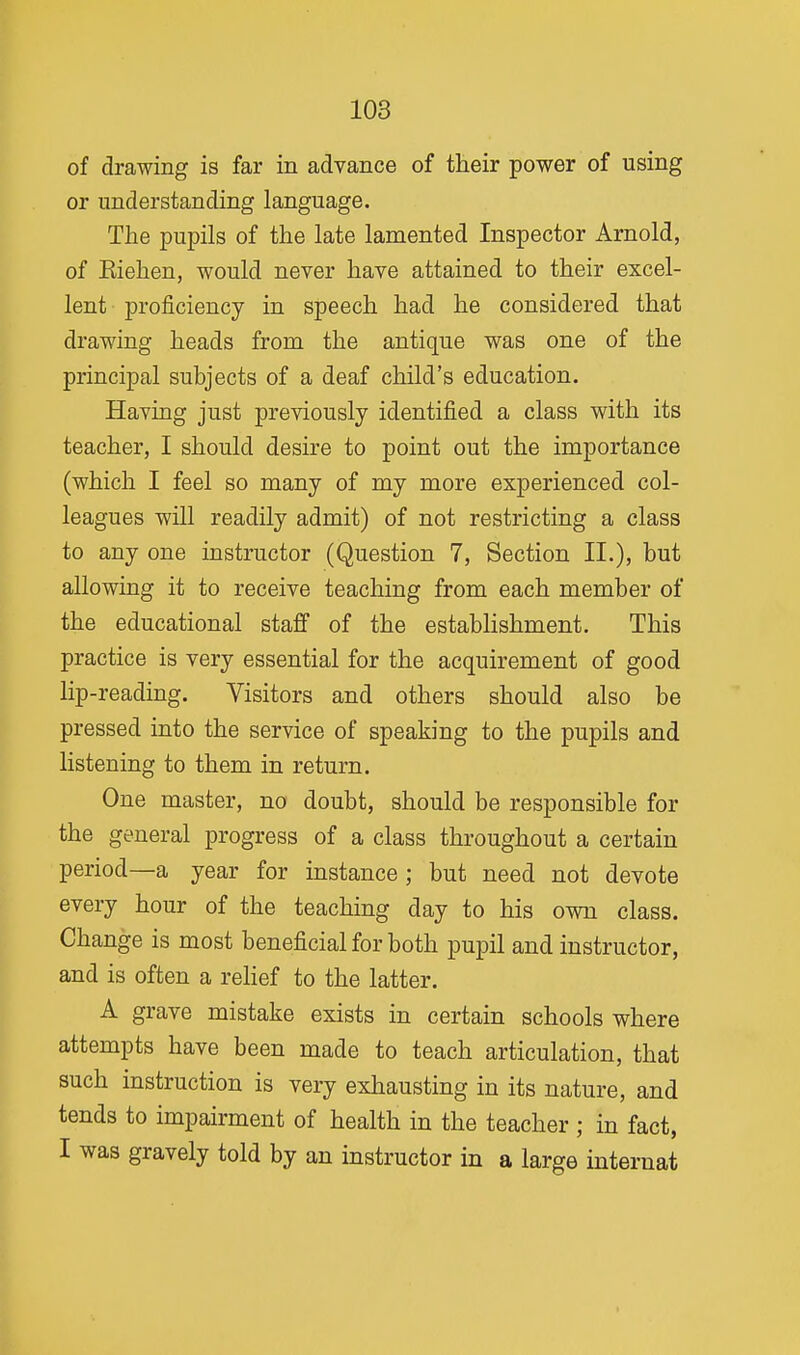 of drawing is far in advance of their power of using or understanding language. The pupils of the late lamented Inspector Arnold, of Eiehen, would never have attained to their excel- lent proficiency in speech had he considered that drawing heads from the antique was one of the principal subjects of a deaf child's education. Having just previously identified a class with its teacher, I should desire to point out the importance (which I feel so many of my more experienced col- leagues will readily admit) of not restricting a class to any one instructor (Question 7, Section II.), but allowing it to receive teaching from each member of the educational staff of the estabhshment. This practice is very essential for the acquirement of good lip-reading. Visitors and others should also be pressed into the service of speaking to the pupils and listening to them in return. One master, no doubt, should be responsible for the general progress of a class throughout a certain period—a year for instance ; but need not devote every hour of the teaching day to his own class. Change is most beneficial for both pupil and instructor, and is often a rehef to the latter. A grave mistake exists in certain schools where attempts have been made to teach articulation, that such instruction is very exhausting in its nature, and tends to impairment of health in the teacher ; in fact, I was gravely told by an instructor in a large internat