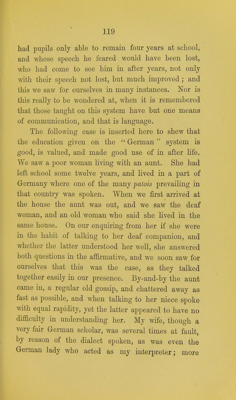 had pupils only able to remain four years at school, and whose speech he feared would have been lost, who had come to see him in after years, not only with their speech not lost, but much improved; and this we saw for ourselves in many instances. Nor is this really to be wondered at, when it is remembered that those taught on this system have but one means of communication, and that is language. The following case is inserted here to shew that the education given on the  German system is good, is valued, and made good use of in after life. We saw a poor woman living with an aunt. She had left school some twelve years, and lived in a part of Germany where one of the many patois prevailing in that country was spoken. When we first arrived at the house the aunt was out, and we saw the deaf woman, and an old woman who said she lived in the same house. On our enquiring from her if she were in the habit of talking to her deaf companion, and whether the latter understood her well, she answered both questions in the affirmative, and we soon saw for ourselves that this was the case, as they talked together easily in our presence. By-and-by the aunt came in, a regular old gossip, and chattered away as fast as possible, and when talking to her niece spoke with equal rapidity, yet the latter appeared to have no difficulty in understanding her. My wife, though a very fair German scholar, was several times at fault, by reason of the dialect spoken, as was even the German lady who acted as my interpreter; more