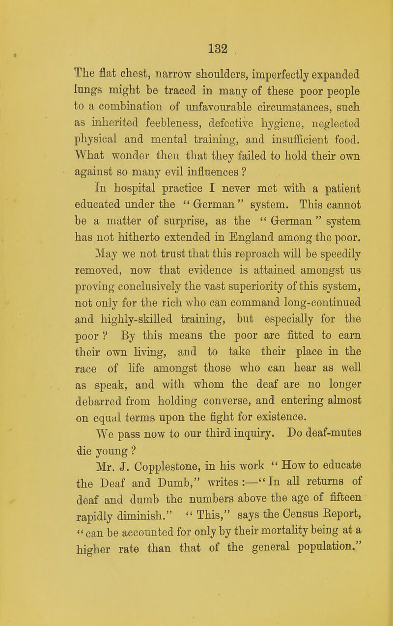 The flat chest, narrow shoulders, imperfectly expanded lungs might be traced in many of these poor people to a combination of unfavourable circumstances, such as inherited feebleness, defective hygiene, neglected physical and mental training, and insufl&cient food. What wonder then that they failed to hold their own against so many evil influences ? In hospital practice I never met with a patient educated under the  German  system. This cannot be a matter of surprise, as the  German  system has not hitherto extended in England among the poor. May we not trust that this reproach will be speedily removed, now that evidence is attained amongst us proving conclusively the vast superiority of this system, not only for the rich who can command long-continued and highly-skilled training, but especially for the poor ? By this means the poor are fitted to earn their own living, and to take their place in the race of life amongst those who can hear as well as speak, and with whom the deaf are no longer debarred from holding converse, and entering almost on equal terms upon the fight for existence. We pass now to our third inquiry. Do deaf-mutes die young ? Mr. J. Copplestone, in his work *' How to educate the Deaf and Dumb, writes:—In all returns of deaf and dumb the numbers above the age of fifteen rapidly diminish.  This, says the Census Keport, can be accounted for only by their mortality being at a higher rate than that of the general population.