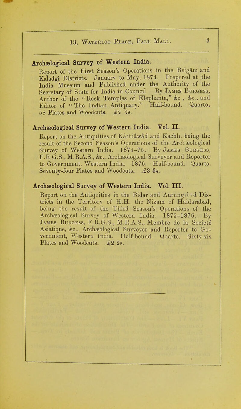 Arcliselogical Survey of Western India. Report of the First Season's Operations in the Belgam and Kaladgi Districts. January to May, 1874. Prepared at the India Museum and Published under the Authoiity of the Secretary of State for India in Council By James Buegess, Author of the  Rock Temples of Elephanta, &c , &c., and Editor of  The Indian Antiquary. Half-bound. Quarto. 58 Plates and Woodcuts. £2 28. Archaeological Survey of Western India. Vol. II. Report on the Antiquities of Kathiawad and Kachli, being the result of the Second Season's Operations of the Arc'cisological Survey of Western India. 1874-75. By James Buegess, F.R.G.S , M.R.A.S., &c., ArchfBological Surveyor and Reporter to Government, Western India. 1876. Half-bouud. Quarto. Seventy-four Plates and Woodcuts. .£3 3». Archaeological Survey of Western India. Vol. III. Report on the Antiquities in the Bidar and AurungiV. nd Dis- tricts in the Territory of H.H. the Nizam of Haidarabad, being the result of the Third Season's Operations of the Archaeological Survey of Western India. 1875-1870. By James Bukgess, F.R.G.S., M.R.A.S., Membre de la Society Asiatique, &c., Archaeological Surveyor and Reporter to Go- vernment, Western India. Half-bound. Quarto. Sixty si-x: Plates and Woodcuts. M2 2s.