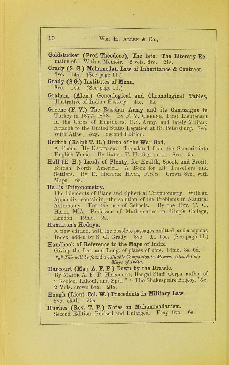 Golclstucker (Prof. Theodore), The late. The Literary Re- mains of. With a Memoir. 2 vols. 8vo. 21s. Grady (S. G.) Mohamedan Law of Inheritance & Contract. 8vo. 14s. (See page 11.) Grady (S.G.) Institutes of Menu. 8vo. 12s. (See page 11.) Graham (Alex.) Genealogical and Chronological Tables, illustrative of Indian History. 4to. 5s. Greene (F. V.) The Russian Army and its Campaigns in Turkey in 1877-1878. By F. V. Geeene, First Lieutenant in the Corps of Engineers, U.S. Army, and lately Military Attache to the United States Legation at St. Petersburg. 8vo. With Atlas. 32s. Second Edition. Griffith (Ralph T. H.) Birth of the War God. A Poem. By Kalidasa. Translated from the Sanscrit into English Verse. By Ralph T. H. Geiffith. 8vo. 5s. Hall (E. H.) Lauds of Plenty, for Health, Sport, and Profit. British North America. A Book for all Travellers and Settlers. By E. Hepple Hall, F.S.S. Crown 8vo., with Maps. 6s. Hall's Trigonometry. The Elements of Plane and Spherical Trigonometry. With an Appendix, containing the solution of the Problems in Nautical Astronomy. For the use of Schools. By the Rev. T. G. Hall, M.A., Professor of Mathematics in King's College, London. 12mo. 2s. Hamilton's Hedaya. A new edition, with the obsolete passages omitted, and a copious Index added by S. G. Grady. 8vo. f 1 15s. (See page 11.) Handbook of Reference to the Maps of India. Giving the Lat. and Long, of places of note. 18mo. Ss. 6d. *^* This will he found a valuable Companion to Messrs. Allen ^ Co.'s Maps oy India. Harcourt (Maj. A. F. P.) Down by the Drawle. By Majok a. F. P. Haeoouet, Bengal Staff Corps, author of  Kooloo, Lahoul, and Spiti,  The Shakespeare Argosy, &c. 2 Vols, crown Svo. 21s. Hough (Lieut.-Col. W.) Precedents in Military Law. 8vo. cloth. 25s Hughes (Rev. T. P.) Notes on Muhammadanism. Second Edition, Revised and Enlarged. Fcap. Svo. 6s.