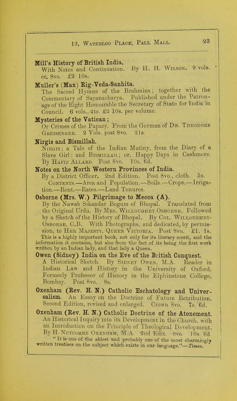 Mill's History of British India, With Notes and Continuation. By H. H. Wilson. 9 vols, cr. 8vo. £2 10s. Muller's (Max) Rig-Veda-Sanhita. The Sacred Hymns of the Brahmins; together with the Commentary of Sayanacharya. Published under the Patron- age of the Eight Honourable the Secretary of State for India in Council. 6 vols., 4to. £2 10s. per volume. Mysteries of the Vatican; Or Crimes of the Papacy. From the German of Db. Theodore Greisenger. 2 Vols, post 8vo. 21s. Nirgis and Bismillah. NiRGis; a Tale of the Indian Mutiny, from the Diary of a Slave Girl: and Bismillah ; or, Happy Days in Cashmere. By Hafiz Allard. Post 8vo. 10s. 6d. Notes on the North Western Provinces of India. By a District Officer. 2nd Edition. Post 8vo., cloth. 5s. Contents.—Area and Population.—Soils.—Crops.—Irriga- tion.—Rent.—Rates.—Land Tenures. Osborne (Mrs. W.) Pilgrimage to Mecca (A). By the Nawab Sikandar Begum of Bhopal. Translated from the Original Urdu. By Mrs. Willoughby Osborne. Followed by a Sketch of the History of Bhopal. By Col. Willoughby- Osborne, C.B. With Photographs, and dedicated, by permis- sion, to Her Majesty, Qdeen Victoria. Post 8vo. £1. Is. This is a highly important book, not only for its Uterary merit, and the information it contains, but also from -the fact of its being the first work written by an Indian lady, and that lady a Queen. Owen (Sidney) India on the Eve of the British Conq[uest. A Historical Sketch. By Sidney Owen, M.A. Reader in Indian Law and History in the University of Oxford. Formerly Professor of History in the Elpbinstone College, Bombay. Post 8vo. 8s. Oxenham (Rev. H. N.) Catholic Eschatology and TTniver- saUsm. An Essay on the Doctrine of Future Retribution. Second Edition, revised and enlarged. Crown 8vo. 7s. 6d. Oxenham (Rev. H. N.) Catholic Doctrine of the Atonement. An Historical Inquiry into its Development in the Church, with an Introduction on the Principle of Theological Development. By H. Nutcombe Oxenham, M.A. 2nd Edit. 8vo. lOs. 6d.  It is one of the ablest and probably one of the most charmingly written treatises on the subject which exists in our language.—Times.