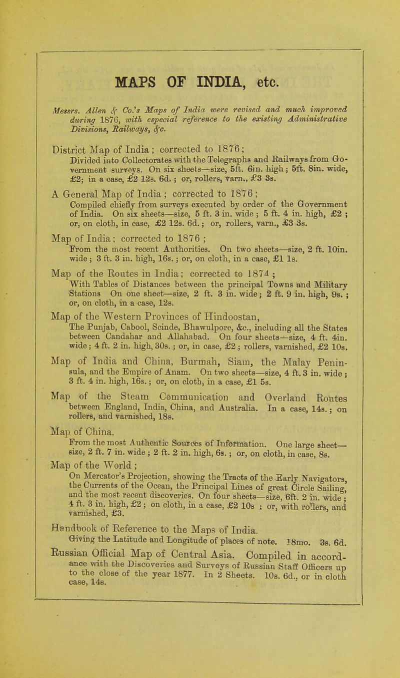 MAPS OF INDIA, etc. Mess'rs. Allen 4' Co.'s Mapx of India were revised and much improved during 187G, with especial reference to the existing Administrative Divisions, jRailways, <fc. District Map of India ; corrected to 1876; Divided into Collectorates with the Telegraphs and Railways from Go- vernment sm-veys. On six sheets—size, 5ft. Sin. high ; 5ft. Sin. wide, £2; in a case, £2 12s. 6d.; or, rollers, tarn., £3 3s. A General Map of India ; corrected to 1876 ; Compiled chiefly from sm-veys executed by order of the Government of India. On six sheets—size, 5 ft. 3 in. wide ; 5 ft. 4 in. high, £2 ; or, on cloth, in case, £2 12s. 6d.; or, roUers, varn., £3 3s. Map of India ; corrected to 1876 ; From the most recent Authorities. On two sheets—size, 2 ft. lOin. wide; 3 ft. 3 in. high, 16s.; or, on cloth, in a case, £1 Is. Map of the Routes in India; corrected to 1874 ; With Tables of Distances between the principal Towns and Military Stations On one sheet—size, 2 ft. 3 in. wide; 2 ft. 9 in. high, Ss. ; or, on cloth, in a case, 12s. Map of the Western Provinces of Hindoostan, The Punjab, Cabool, Scinde, Bhawulpore, &c., including all the States between Candahar and Allahabad. On four sheets—size, 4 ft. 4in. wide; 4 ft. 2 in. high, 30s.; or, in case, £2 ; rollers, varnished, £2 10s, Map of India and China, Burmah, Siam, the Malay Penin- sula, and the Empu-e of Anam. On two sheets—size, 4 ft. 3 in. wide ; 3 ft. 4 in. liigh, 16s.; or, on cloth, in a case, £1 5s. Map of the Steam Communication and Overland Routes between England, India, China, and Australia. In a case, 14s.; on rollers, and varnished, 18s. Map of China, Erom the most Authentic Sources of Information. One large sheet size, 2 ft. 7 in. wide ; 2 ft. 2 in. high, 6s.; or, on cloth, in case, Ss. Map of the World ; On Mereator's Projection, showing the Tracts of the Early Navigators, the Currents of the Ocean, the Principal Lines of great Circle Sailing' and the most recent discoveries. On four sheets—size, 6ft. 2 in. wide • 4 ft. 3 in. high, £2; on cloth, in a case, £2 lOs ; or, with rollers, and varnished, £3. Handbook of Reference to the Maps of India. Giving the Latitude and Longitudeof places of note, ] 8mo. 38. 6d. Eussian Official Map of Central Asia. Compiled in accord- ance with the Discoveries and Surveys of Russian StafE Officers up to the close of the year 1877. In 2 Sheets. 10s. 6d.. or in cloth case, 14s.