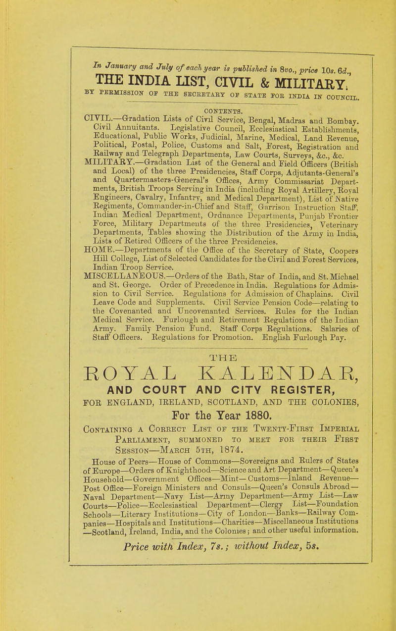 Tn January and July ofeachyewr is published in 8«o., price IQs Qd THE INDIA LIST, CIVIL & MILITARY;' PEEMISSION 01' THB SBCEETABT OF STATE FOE INDIA IN COUNCI CONTENTS. CIVIL—Gradation Lists of Ciril Service, Bengal, Madras and Bombay. Civil Annuitants. Legislative Council, Ecclesiastical Establishments, Educational, Public Works, Judicial, Marine, Medical, Land Eevenue, Political, Postal, Police, Customs and Salt, Forest, Eegistration and Eailway and Telegraph Departments, Law Coiirts, Surveys, &c., &c. MILITARY.—Gradation List of the General and Field Officers (British and Local) of the three Presidencies, Staff Corps, Adjutants-General's and Quartermasters-O-eneral's Offices, Army Commissariat Depart- ments, British Troops Serving in India (including Royal Artillery, Royal Engineers, Cavalry, Infantry, and Medical Department), List of jSlative Regiments, Commander-in-Chief and StaflF, Garrison Instruction StaF, Indian Medical Department, Ordnance Departments, Punjab Frontier Force, Military Departments of the three Presidencies, Veterinary Departments, Tables showing the Distribution of the Ai-my in India, Lists of Retired Officers of the three Presidencies. HOME.—Departments of the Office of the Secretary of State, Coopers Hill College, List of Selected Candidates for the Civil and Forest Services, Indian Troop Service. MISCELLANEOUS.—Orders of the Bath, Star of India, and St. Michael and St. George. Order of Precedence in India. Regulations for Admis- sion to Civil Service. Regulations for Admission of Chaplains. Civil Leave Code and Supplements. Civil Service Pension Code—relating to the Covenanted and Uncovenanted Services. Rules for the Indian Medical Service. Furlough and Retu-ement Regulations of the Indian Army. Family Pension Fund. Staff Corps Regulations. Salaries of Staff Officers. Regulations for Promotion. Enghsh Furlough Pay. ROYAL KALEKDAR, AND COURT AND CITY REGISTER, FOR ENGLAND, IRELAND, SCOTLAND, AND THE COLONIES, For the Year 1880. Containing a Correct List of the Twenty-First Imperial Parliament, summoned to meet for their First Session—March 5th, 1874. House of Peers—House of Commons—Sovereigns and Rulers of States of Europe—Orders of Knighthood—Science and Art Department—Queen's Household—G-overnment Offices—Mint—Customs—Inland Revenue— Post Office—Foreign Ministers and Consuls—Queen's Consuls Abroad- Naval Department—Navy List—Army Department—Army List—Law Courts—Police—Ecclesiastical Department—Clergy List—Foundation Schools—Literary Institutions—City of London—Banks—Railway Com- panies—Hospitals and Institutions—Charities—Miscellaneous Institutions —Scotland, Ireland, India, and the Colonies; and other useful information. Price with, Index, 7s.; without Index, bs.