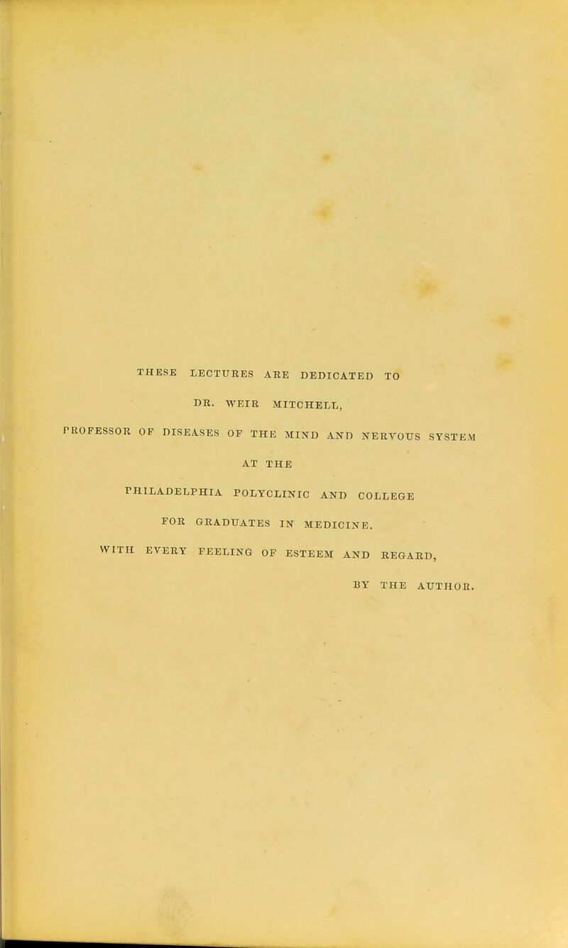 THESE LECTURES ARE DEDICATED TO DR. WEIR MITCHELL, PROFESSOR OF DISEASES OF THE MIND AND NERrOTJS SYSTEM AT THE PHILADELPHIA POLYCLINIC AND COLLEGE POR GRADUATES IN MEDICINE. WITH EVERY FEELING OF ESTEEM AND REGARD, BY THE AUTHOR.