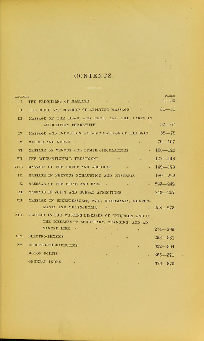 CONTENTS. LECTURE PAGES I. THE PRINCIPLES OF MASSAGE - - - 1—30 II. THE MODE AND METHOD OF APPLYING MASSAGE - 31—51 in. MASSAGE OF THE HEAD AND NECK, AND THE PARTS IN ASSOCIATION THEREWITH - - - '52—67 IV. MASSAGE AND INDUCTION, FARADIC MASSAGE OF THE SKIN 68—78 V. MUSCLE AND NERVE - - - - 79—107 VI. MASSAGE OF VENOUS AND LYMPH CIRCULATIONS - 108—126 VII. THE WEIR-MITCHELL TREATMENT - - 127—148 VIII. MASSAGE OF THE CHEST AND ABDOMEN - - 149^179 IX. MASSAGE IN NERVOUS EXHAUSTION AND HYSTERIA - 180—222 X. MASSAGE OF THE SPINE AND BACK - - - 223 242 XI. MASSAGE IN JOINT AND BURSAL AFFECTIONS - 248—257 XII. MASSAGE IN SLEEPLESSNESS, PAIN, DIPSOMANIA, MORPHO- MANIA AND MELANCHOLIA - - u 258—273 XIII. MASSAGE IN THE WASTING DISEASES OF CHILDREN, AND IN THE DISEASES OF SEDENTARY, CHANGING, AND AD- VANCED LIFE - - . . 274 289 XIV. ELECTRO-PHYSICS - . ' . . 293 331 XV. ELECTRO-THERAPEUTICS - . . 332 354 MOTOR POINTS - . . . . 3gg grjj^ GENERAL INDEX .... gr^g g^g