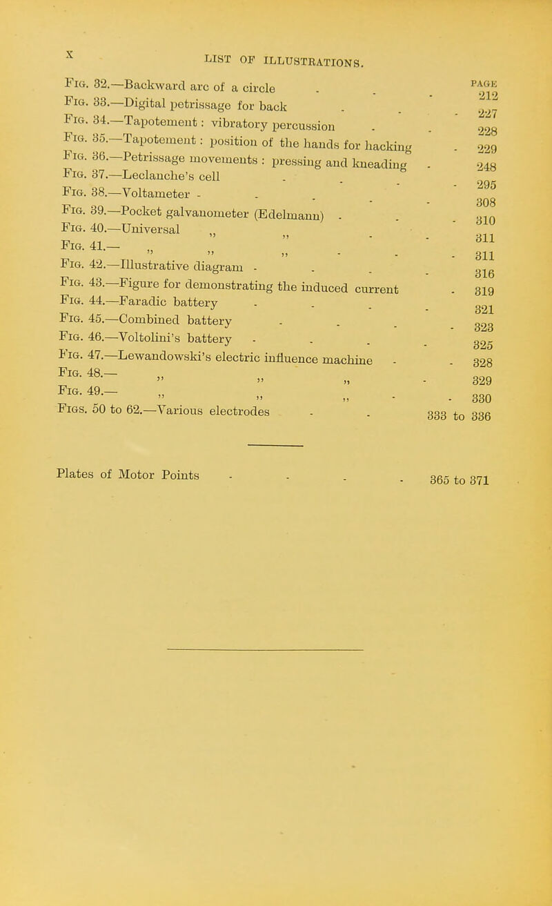 Fig. 32.—Backward arc of a circle . . ^^^^ Fig. 33.—Digital petrissage for back . 228 229 - r 6 M,.... ^xacauillg . 248 i*iG. 37.—Leclauclie's cell Fig. 34.—Tapotemeut: vibratory percussion . . 939 Fig. 35.-Tapotenient: position of the hands for hacking . 299 Fig. 36.-Petrissage movements : pressing and kneading . - 295 308 - 310 311 - 311 316 - 319 321 - 323 325 - 328 329  II - - 330 Figs. 50 to 62,—Various electrodes - . 333 33Q Fig. 38.—Voltameter Fig. 39.—Pocket galvanometer (Edelmann) - Fig. 40.—Universal Fig. 41.—   >> - - Fig. 42.—Illustrative diagram - Fig. 43.—Figure for demonstrating the induced current Fig. 44.—Faradic battery Fig. 45.—Combined battery Fig. 46.—Voltolini's battery Fig. 47.—Lewandowski's electric influence machine Fig. 48.—   )> Fig. 49.— Plates of Motor Points 365 to 371