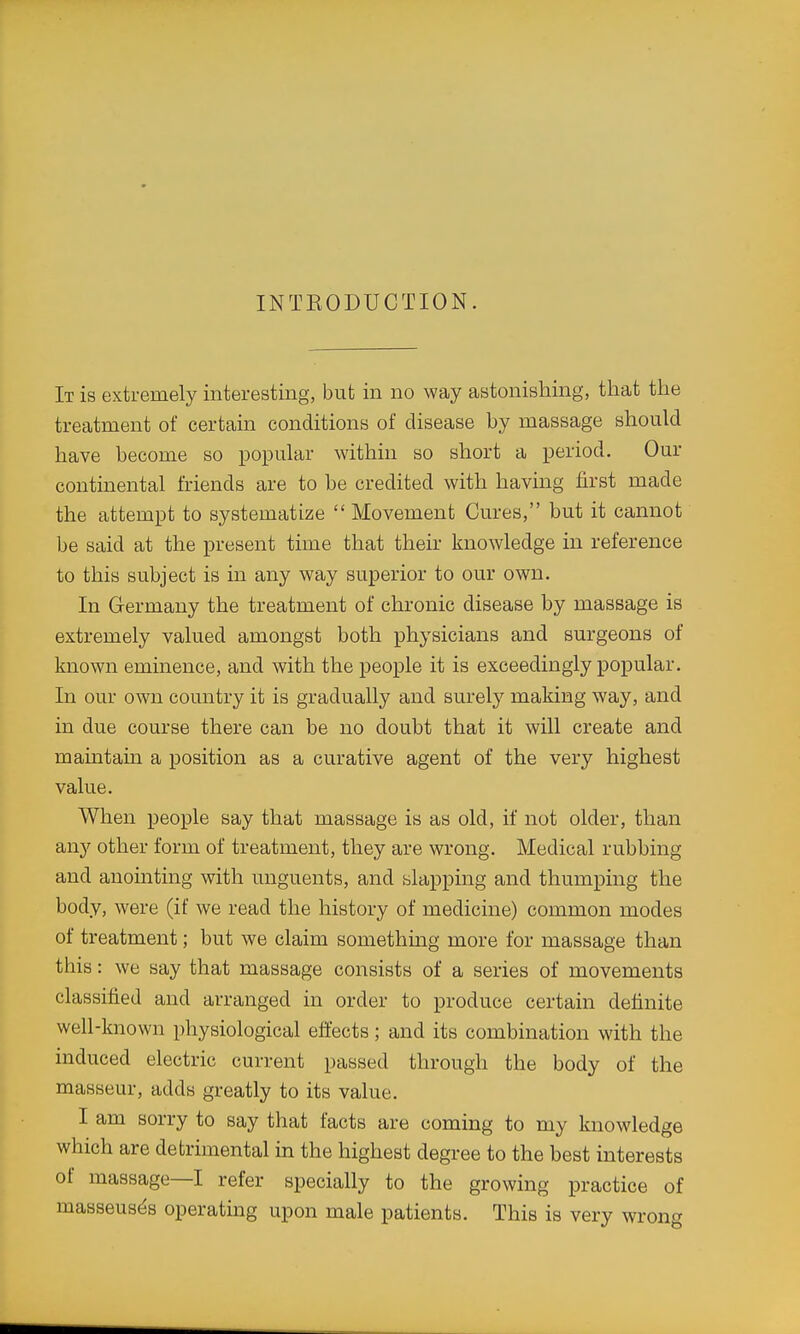 INTEODUCTION. It is extremely interesting, but in no way astonishing, that the treatment of certain conditions of disease by massage should have become so popular within so short a period. Our continental friends are to be credited with having first made the attempt to systematize  Movement Cures, but it cannot be said at the present time that their knowledge in reference to this subject is in any way superior to our own. In Germany the treatment of chronic disease by massage is extremely valued amongst both physicians and surgeons of known eminence, and with the people it is exceedingly popular. In our own country it is gradually and surely making way, and in due course there can be no doubt that it will create and maintain a position as a curative agent of the very highest value. When people say that massage is as old, if not older, than any other form of treatment, they are wrong. Medical rubbing and anomting with unguents, and slapping and thumping the body, were (if we read the history of medicine) common modes of treatment; but we claim something more for massage than this: we say that massage consists of a series of movements classified and arranged in order to produce certain definite well-known physiological eflects; and its combination with the induced electric current passed through the body of the masseur, adds greatly to its value. I am sorry to say that facts are coming to my knowledge which are detrimental m the highest degree to the best interests of massage—I refer specially to the growing practice of masseuses operating upon male patients. This is very wrong