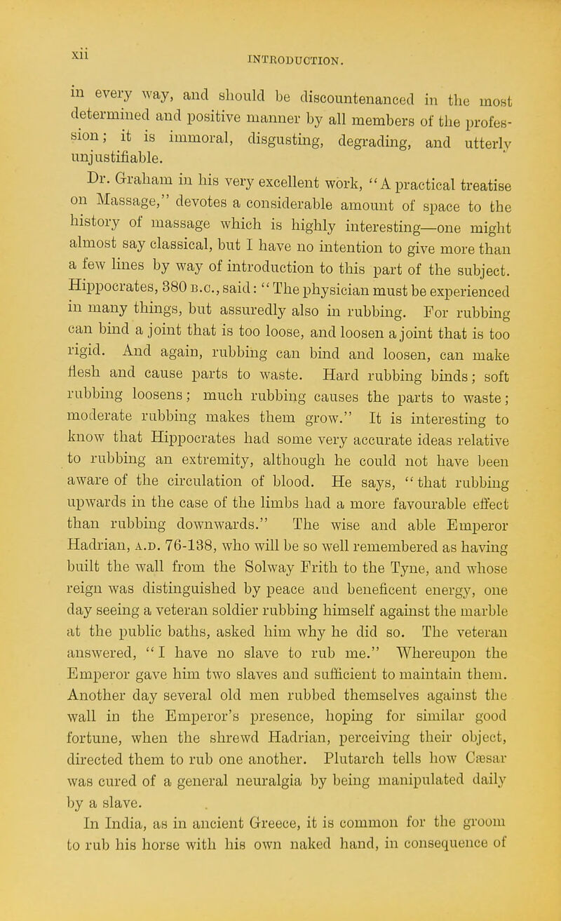 INTRODUCTION. m every way, and should be discountenanced in the most determined and positive manner by all members of the profes- sion; it is immoral, disgusting, degrading, and utterly unjustifiable. Dr. Graham in his very excellent work, A practical treatise on Massage, devotes a considerable amount of space to the history of massage which is highly interesting—one might almost say classical, but I have no intention to give more than a few lines by way of introduction to this part of the subject. Hippocrates, 380 b.c, said:  The physician must be experienced in many things, but assuredly also in rubbing. For rubbmg can bind a joint that is too loose, and loosen a joint that is too rigid. And again, rubbing can bind and loosen, can make fiesh and cause parts to waste. Hard rubbing binds; soft rubbing loosens; much rubbing causes the parts to waste; moderate rubbing makes them grow. It is interesting to know that Hippocrates had some very accurate ideas relative to rubbing an extremity, although he could not have been aware of the circulation of blood. He says, that rubbing upwards in the case of the limbs had a more favourable effect than rubbing downwards. The wise and able Emperor Hadrian, a.d. 76-138, who will be so well remembered as having built the wall from the Solway Frith to the Tyne, and whose reign was distinguished by peace and beneficent energy, one day seeing a veteran soldier rubbing himself agamst the marble at the public baths, asked him why he did so. The veteran answered, I have no slave to rub me. Whereupon the Emperor gave him two slaves and sufficient to maintain them. Another day several old men rubbed themselves against the wall in the Emperor's presence, hoping for similar good fortune, when the shrewd Hadrian, perceiving their object, directed them to rub one another. Plutarch tells how Caesar was cured of a general neuralgia by being manipulated daily by a slave. In India, as in ancient Greece, it is common for the groom to rub his horse with his own naked hand, in consequence of