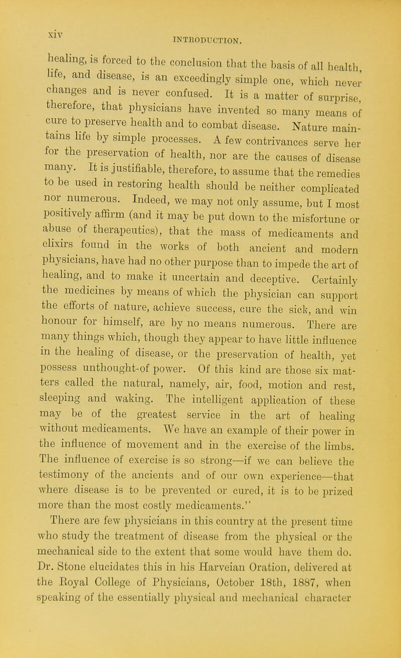 healing, is forced to the conclusion that the basis of all health life, and disease, is an exceedingly simple one, which never changes and is never confused. It is a matter of surprise therefore, that physicians have invented so many means of cure to preserve health and to combat disease. Nature main- tains life by simple processes. A few contrivances serve her for the preservation of health, nor are the causes of disease many. It is justifiable, therefore, to assume that the remedies to be used in restoring health should be neither comphcated nor numerous. Indeed, we may not only assume, but I most positively affirm (and it may be put down to the misfortune or abuse of therapeutics), that the mass of medicaments and eHxirs found in the works of both ancient and modern physicians, have had no other purpose than to impede the art of healing, and to make it uncertain and deceptive. Certamly the medicines by means of which the physician can support the efforts of nature, achieve success, cure the sick, and win honour for himself, are by no means numerous. There are many things which, though they appear to have little influence in the healing of disease, or the preservation of health, yet possess unthought-of power. Of this kind are those six mat- ters called the natural, namely, air, food, motion and rest, sleeping and waking. The intelligent application of these may be of the greatest service in the art of healing without medicaments. We have an example of their power in the influence of movement and in the exercise of the limbs. The influence of exercise is so strong—if we can believe the testimony of the ancients and of our own experience—that where disease is to be prevented or cured, it is to be prized more than the most costly medicaments. There are few physicians in this country at the present time who study the treatment of disease from the physical or the mechanical side to the extent that some would have them do. Dr. Stone elucidates this in his Harveian Oration, delivered at the Eoyal College of Physicians, October 18th, 1887, when speaking of the essentially physical and mechanical character