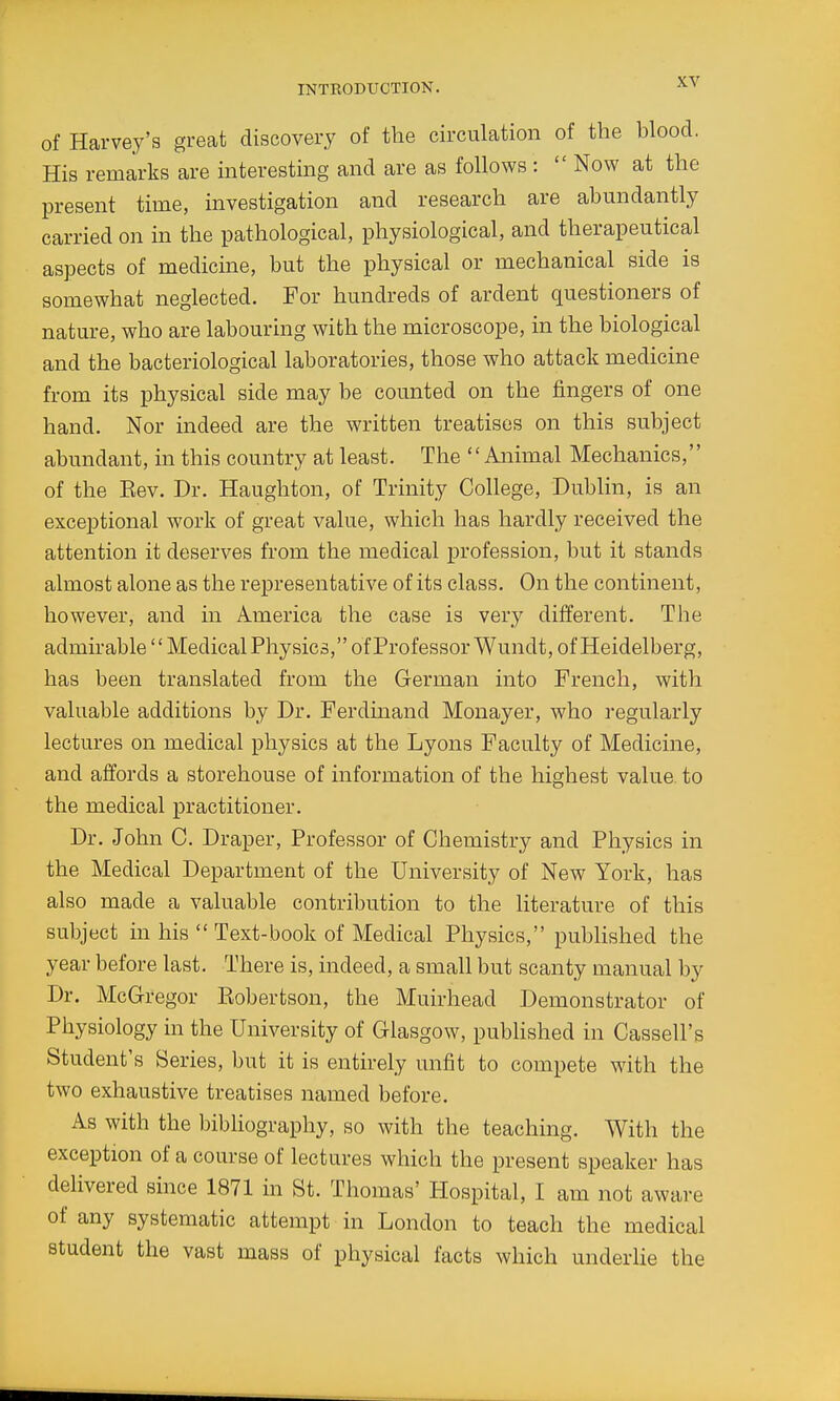 of Harvey's great discovery of the circulation of the blood. His remarks are interesting and are as follows :  Now at the present time, investigation and research are abundantly carried on in the pathological, physiological, and therapeutical aspects of medicine, but the physical or mechanical side is somewhat neglected. For hundreds of ardent questioners of nature, who are labouring with the microscope, in the biological and the bacteriological laboratories, those who attack medicine from its physical side may be counted on the fingers of one hand. Nor mdeed are the written treatises on this subject abundant, in this country at least. The Animal Mechanics, of the Eev. Dr. Haughton, of Trinity College, Dublin, is an exceptional work of great value, which has hardly received the attention it deserves from the medical profession, but it stands almost alone as the representative of its class. On the continent, however, and in America the case is very different. The admirable'' Medical Physics, of Professor Wundt, of Heidelberg, has been translated from the German into French, with valuable additions by Dr. Ferdinand Monayer, who regularly lectures on medical physics at the Lyons Faculty of Medicine, and affords a storehouse of information of the highest value to the medical practitioner. Dr. John C. Draper, Professor of Chemistry and Physics in the Medical Department of the University of New York, has also made a valuable contribution to the literature of this subject in his  Text-book of Medical Physics, pubHshed the year before last. There is, indeed, a small but scanty manual by Dr. McGregor Eobertson, the Muirhead Demonstrator of Physiology in the University of Glasgow, pubhshed in Cassell's Student's Series, but it is entirely unfit to compete with the two exhaustive treatises named before. As with the bibliography, so with the teaching. With the exception of a course of lectures which the present speaker has delivered since 1871 in St. Thomas' Hospital, I am not aware of any systematic attempt in London to teach the medical student the vast mass of physical facts which underlie the