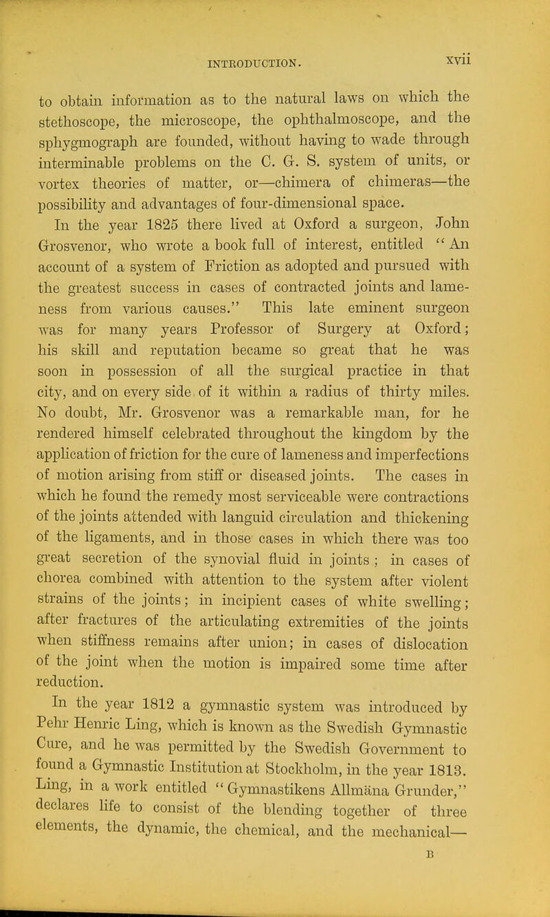 XVll to obtain information as to the natural laws on which the stethoscope, the microscope, the ophthalmoscope, and the sphygmograph are founded, without having to wade through intermmable problems on the C. G. S. system of units, or vortex theories of matter, or—chimera of chimeras—the possibility and advantages of four-dimensional space. In the year 1825 there lived at Oxford a surgeon, John Grosvenor, who wrote a book full of interest, entitled  An account of a system of Friction as adopted and pursued with the greatest success in cases of contracted joints and lame- ness from various causes. This late eminent surgeon was for many years Professor of Surgery at Oxford; his skill and reputation became so great that he was soon in possession of all the surgical practice in that city, and on every side. of it within a radius of thirty miles. No doubt, Mr. Grosvenor was a remarkable man, for he rendered himself celebrated throughout the kingdom by the application of friction for the cure of lameness and imperfections of motion arising from stiff or diseased jomts. The cases in which he found the remedy most serviceable were contractions of the joints attended with languid circulation and thickening of the ligaments, and in those cases in which there was too great secretion of the synovial fluid in joints ; in cases of chorea combined with attention to the system after violent strains of the joints; in incipient cases of white swelling; after fractures of the articulating extremities of the joints when stiffness remains after union; in cases of dislocation of the joint when the motion is impaired some time after reduction. In the year 1812 a gymnastic system was introduced by Pehr Henric Ling, which is known as the Swedish Gymnastic Cure, and he was permitted by the Swedish Government to found a Gymnastic Institution at Stockholm, in the year 1813. Ling, in a work entitled  Gymnastikens Allmana Grander, declares life to consist of the blending together of three elements, the dynamic, the chemical, and the mechanical— B