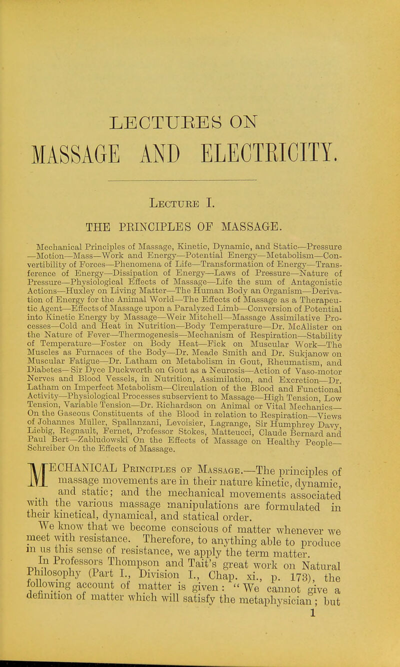 LECTURES ON MASSAGE AND ELECTRICITY. Lecture I. THE PEINCIPLES OF MASSAGE. Meclianical Principles of Massage, Kinetic, Dynamic, and Static-—Pressure —Motion—Mass—Work and Energy—Potential Energy—Metabolism—Con- vertibility of Forces—Phenomena of Life—Transformation of Energy—Trans- ference of Energy—Dissipation of Energy—Laws of Pressure—Nature of Pressure—Physiological Eliects of Massage—Life the sum of Antagonistic Actions—Huxley on Living Matter—The Human Body an Organism—Deriva- tion of Energy for the Animal World—The Effects of Massage as a Therapeu- tic Agent—Effects of Massage upon a Paralyzed Limb—Conversion of Potential into Kinetic Energy by Massage—Weir Mitchell—Massage Assimilative Pro- cesses—Cold and Heat in Nutrition—Body Temperature—Dr. McAlister on the Nature of Eever—Thermogenesis—Mechanism of Respiration—Stability of Temperature—Foster on Body Heat—Fick on Muscular Work—The Muscles as Furnaces of the Body—Dr. Meade Smith and Dr. Sukjanow on Muscular Fatigue—Dr. Latham on Metabolism in Gout, Rheumatism, and Diabetes— Sir Dyce Duckworth on Gout as a Neurosis—Action of Vaso-motor Nei-ves and Blood Vessels, in Nutrition, Assimilation, and Excretion Dr. Latham on Lnperfect Metabolism—Circulation of the Blood and Functional Activity—Physiological Processes subservient to Massage—High Tension, Low Tension, Variable Tension—Dr. Richardson on Animal or Vital Mechaiiics On the Gaseous Constituents of the Blood m relation to Respiration Views of Johannes Miiller, Spallanzani, Levoisier, Lagrange, Sir Humphrey Davy Liebig, Regnault, Fernet, Professor Stokes, Matteucci, Claude Bernard and Paul Bert—Zabludowski On the Effects of Massage on Healthy People— Schreiber On the Eifects of Massage. MECHANICAL Principles of Massage.—The piinciples of massage movements are m then- nature kinetic, dynamic, and static; and the mechanical movements associated with the various massage manipulations are formulated in their kinetical, dynamical, and statical order. We know that we become conscious of matter whenever we meet with resistance. Therefore, to anything able to produce m us this sense of resistance, we apply the term matter. In Prolessors Thompson and Tait's great work on Natural Philosophy (Part L, Division I., Chap, xi., p. 173), the following account of matter is given : - We cannot give a definition of matter which will satisfy the metaphysician ; but