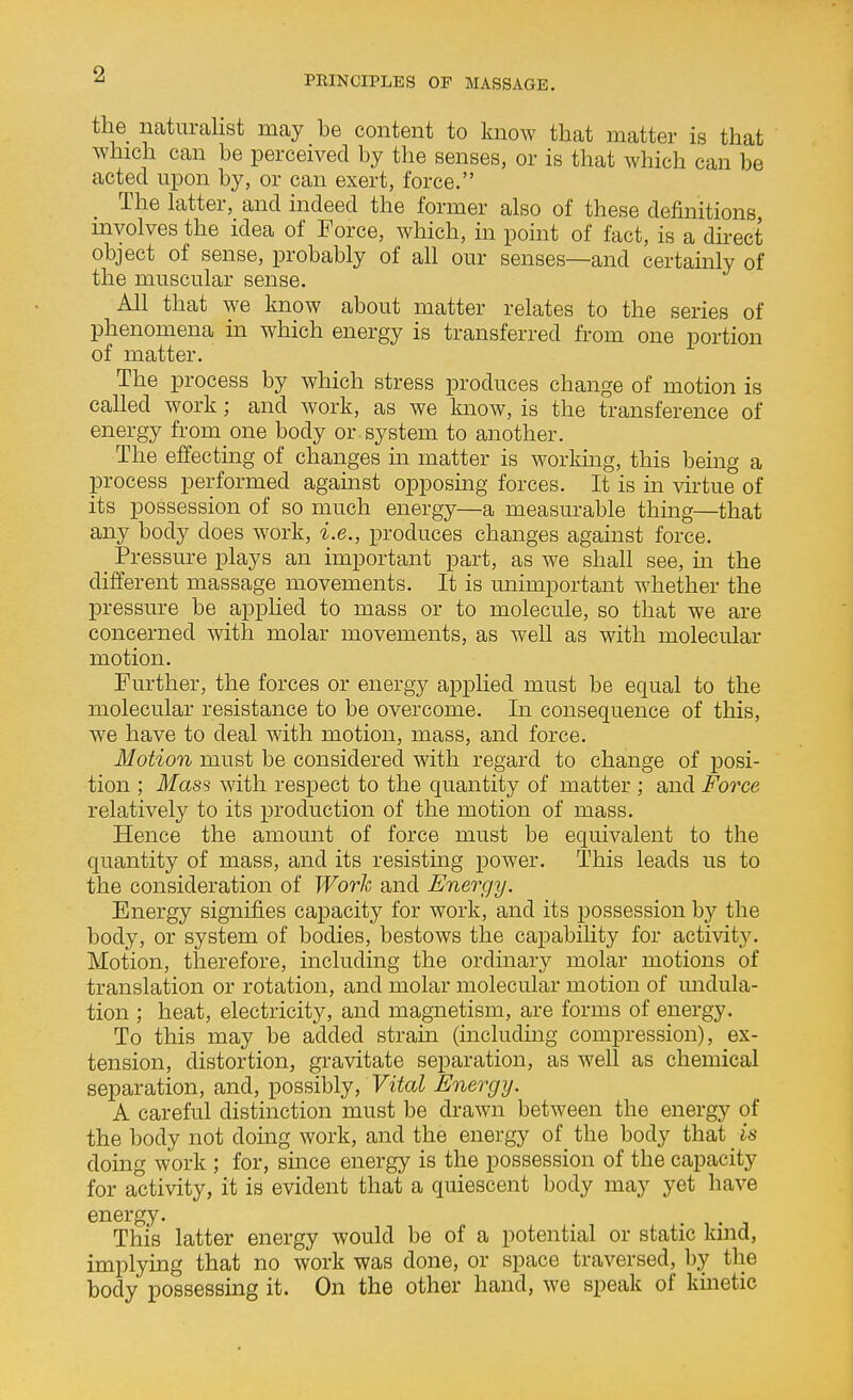 the naturalist may be content to know that matter is that which can be perceived by the senses, or is that which can be acted upon by, or can exert, force. The latter, and indeed the former also of these definitions mvolves the idea of Force, which, in point of fact, is a dnect object of sense, probably of all our senses—and certainly of the muscular sense. All that we know about matter relates to the series of phenomena in which energy is transferred from one portion of matter. The process by which stress produces change of motion is called work; and work, as we know, is the transference of energy from one body or system to another. The effecting of changes in matter is working, this bemg a process performed against opposmg forces. It is m \artue of its possession of so much energy—a measurable thmg—that any body does work, i.e., produces changes against force. _ Pressure plays an important part, as we shall see, in the different massage movements. It is unimportant whether the pressure be applied to mass or to molecule, so that we are concerned with molar movements, as well as with molecular motion. Further, the forces or energy applied must be equal to the molecular resistance to be overcome. In consequence of this, we have to deal with motion, mass, and force. Motion must be considered with regard to change of posi- tion ; Mass with respect to the quantity of matter ; and Force relatively to its production of the motion of mass. Hence the amount of force must be equivalent to the quantity of mass, and its resisting power. This leads us to the consideration of Work and Energy. Energy signifies capacity for work, and its possession by the body, or system of bodies, bestows the capabiHty for activity. Motion, therefore, including the ordinary molar motions of translation or rotation, and molar molecular motion of undula- tion ; heat, electricity, and magnetism, are forms of energy. To this may be added strain (including compression), ex- tension, distortion, gravitate separation, as well as chemical separation, and, possibly, Fito^ Energy. A careful distinction must be drawn between the energy of the body not doing work, and the energy of the body that is doing work ; for, since energy is the possession of the capacity for activity, it is evident that a quiescent body may yet have energy. • ^^ ^ This latter energy would be of a potential or static kind, implying that no work was done, or space traversed, by the body possessing it. On the other hand, we speak of kinetic