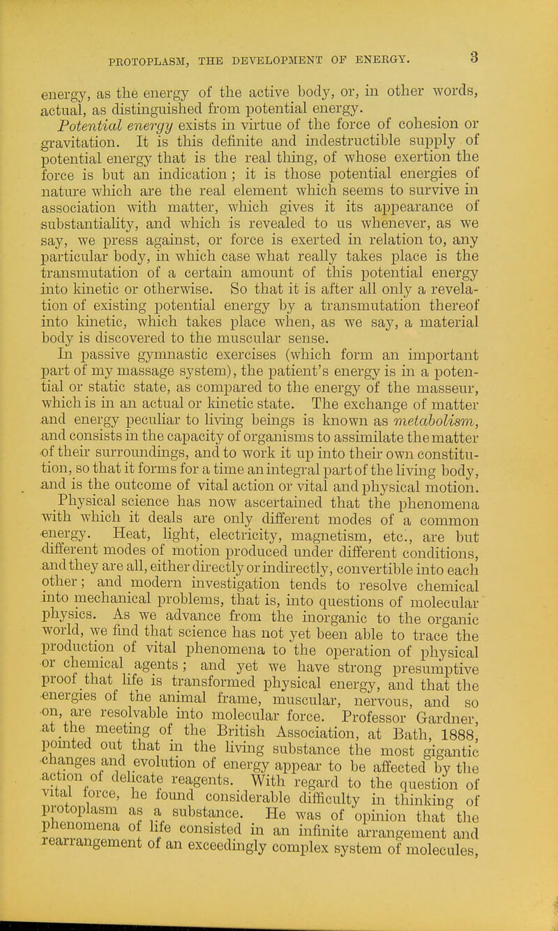 PEOTOPLASM, THE DEVELOPMENT OF ENEKGY. energy, as the energy of the active body, or, in other Avords, actual, as distinguished from potential energy. Potential energy exists in vu-tue of the force of cohesion or gravitation. It is this definite and indestructible supply of potential energy that is the real thing, of whose exertion the force is but an indication; it is those potential energies of nature which are the real element which seems to survive in association with matter, which gives it its appearance of substantiality, and which is revealed to us whenever, as we say, we press against, or force is exerted in relation to, any particular body, in which case what really takes place is the transmutation of a certain amount of this potential energy into kmetic or otherwise. So that it is after all only a revela- tion of existing potential energy by a transmutation thereof into kmetic, which takes place when, as we say, a material body is discovered to the muscular sense. Li passive gymnastic exercises (which form an important part of my massage system), the patient's energy is in a poten- tial or static state, as compared to the energy of the masseur, which is m an actual or Idnetic state. The exchange of matter and energy peculiar to living beings is known as metabolism, and consists in the capacity of organisms to assimilate the matter ■of their surroundmgs, and to work it up into their own constitu- tion, so that it forms for a time an integral part of the living body, .and is the outcome of vital action or vital and physical motion. Physical science has now ascertamed that the phenomena with which it deals are only different modes of a common •energy. Heat, light, electricity, magnetism, etc., are but different modes of motion produced under different conditions, and they are all, either directly or indirectly, convertible into each other; and modern investigation tends to resolve chemical mto mechanical problems, that is, into questions of molecular physics. As we advance from the inorganic to the organic world, \ye find that science has not yet been able to trace the production of vital phenomena to the operation of physical or chemical _ agents; and yet we have strong presumptive proof that hfe is transformed physical energy, and that the •energies of the animal frame, muscular, nervous, and so •on, are resolvable into molecular force. Professor Gardner, at the meetmg of the British Association, at Bath, 1888 pomted out that in the livmg substance the most gigantic changes and evolution of energy appear to be affected by the action ol delicate reagents. With regard to the question of vital force, he fomid considerable difficulty in thinking of protoplasm as a substance. He was of opinion that the t^rrT^ ° ^fi^^i^e arrangement and reanangement of an exceedmgly complex system of molecules,