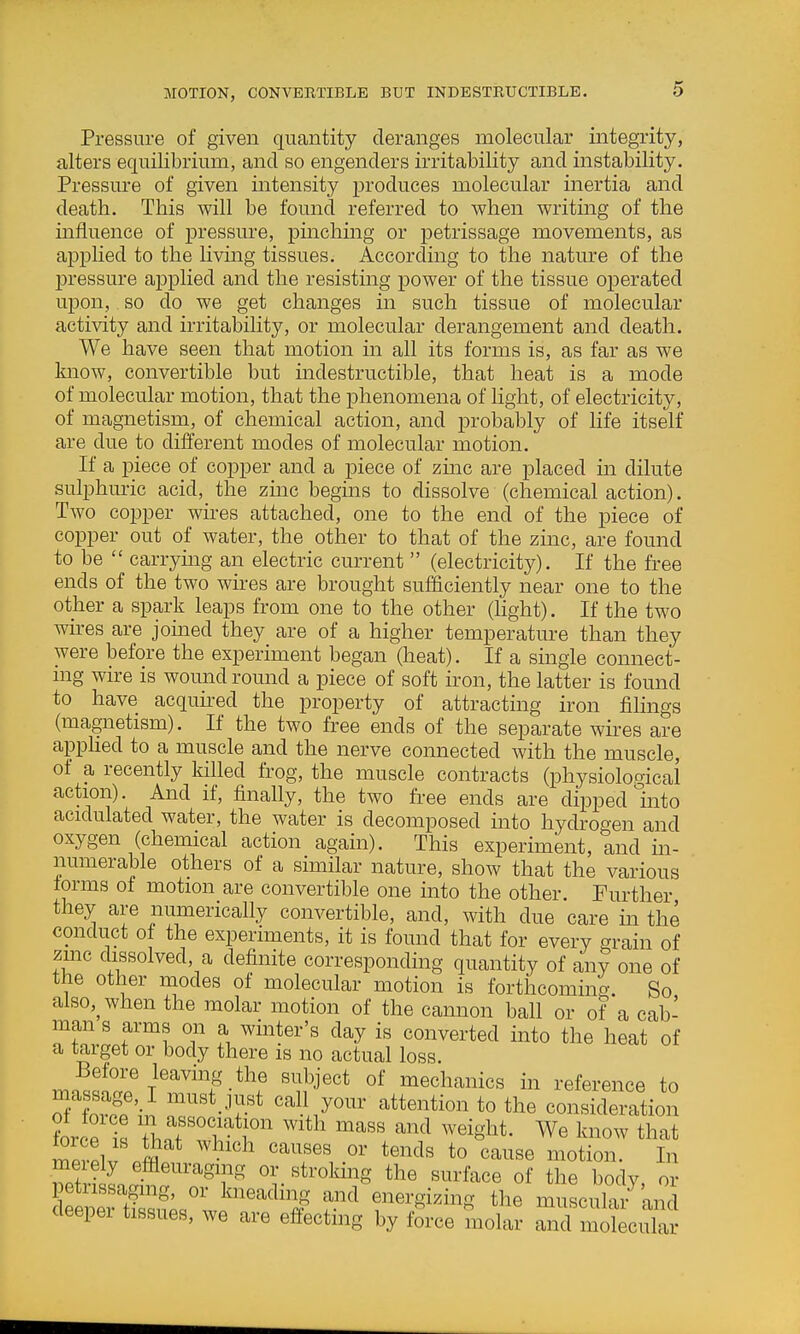 MOTION, CONVERTIBLE BUT INDESTRUCTIBLE. Pressure of given quantity deranges molecular integrity, alters equilibrium, and so engenders irritability and instability. Pressure of given intensity produces molecular inertia and death. This will be fomid referred to when writing of the influence of pressure, pinching or petrissage movements, as applied to the living tissues. According to the nature of the pressure applied and the resisting power of the tissue operated upon, so do we get changes in such tissue of molecular activity and irritability, or molecular derangement and death. We have seen that motion in all its forms is, as far as we Imow, convertible but indestructible, that heat is a mode of molecular motion, that the phenomena of light, of electricity, of magnetism, of chemical action, and probably of life itself are due to different modes of molecular motion. If a piece of copper and a piece of zmc are placed in dilute sulphuric acid, the zinc begms to dissolve (chemical action). Two copper wu-es attached, one to the end of the piece of copper out of water, the other to that of the zinc, are found to be  carrying an electric current  (electricity). If the free ends of the two wires are brought sufficiently near one to the other a spark leaps from one to the other (hght). If the two wii-es are joined they are of a higher temperature than they were before the experiment began (heat). If a single connect- mg wire is wound round a piece of soft iron, the latter is found to have acquu-ed the property of attracting iron filings (magnetism). If the two free ends of the separate wires are apphed to a muscle and the nerve connected with the muscle, of a recently killed frog, the muscle contracts (physiological action). And if, finally, the two free ends are dipped Into acidulated water, the water is decomposed mto hydrogen and oxygen (chemical action again). This experiment, and in- numerable others of a similar nature, show that the various forms of motion are convertible one into the other. Further they are numerically convertible, and, with due care in the conduct of the experiments, it is found that for every grain of zmc dissolved, a definite corresponding quantity of any one of the other modes of molecular motion is forthcoming. So also,^when the molar motion of the cannon ball or of a cab- man s arms on a winter's day is converted into the heat of a target or body there is no actual loss. mn^^^^ri'^'^'T '^J'* i^echanics in reference to massage,_I must just call your attention to the consideration force'ls 'll^T'l'^^f'^ ^^ith mass and weight. We know that mevPlv pffll causes or tends to cause motion. In meiely efflem^agmg or stroking the surface of the body or Ll^rtSsi?;sw.'^'''j? f -^^^^^-^ muscul^^'and (leepei tissues, we are effecting by force molar and molecular