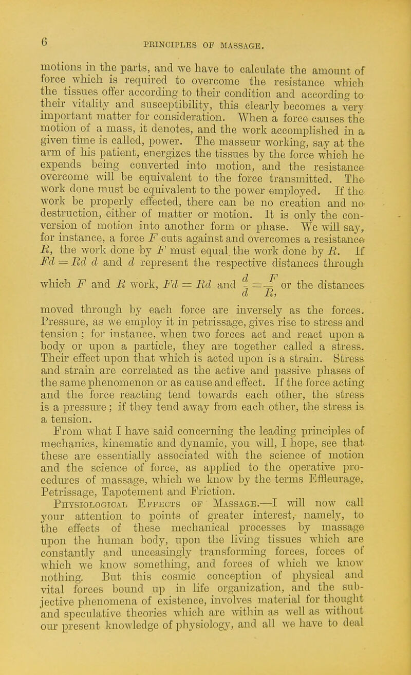 motions in the parts, and we have to calculate the amount of force which is required to overcome the resistance which the^ tissues offer according to their condition and accordmg to their vitaHt}^ and susceptibility, this clearly becomes a very important matter for consideration. When a force causes the motion of a mass, it denotes, and the work accomplished in a given time is called, power. The masseur workmg, say at the arm of his patient, energizes the tissues by the force which he expends being converted into motion, and the resistance overcome will be equivalent to the force transmitted. The work done must be equivalent to the power employed. If the work be properly effected, there can be no creation and no< destruction, either of matter or motion. It is only the con- version of motion into another form or phase. We will say, for instance, a force F cuts against and overcomes a resistance R, the work done by F must equal, the work done by R. If Fd = Rd d and d represent the respective distances through d F which F and R work, Fd = Rd and or the distances d R, moved through by each force are inversely as the forces. Pressure, as we employ it in petrissage, gives rise to stress and tension; for instance, when two forces act and react upon a body or upon a particle, they are together called a stress. Their effect upon that which is acted upon is a strain. Stress and strain are correlated as the active and passive phases of the same phenomenon or as cause and effect. If the force acting and the force reacting tend towards each other, the stress is a pressure; if they tend away from each other, the stress is a tension. From what I have said concerning the leading principles of mechanics, kinematic and dynamic, you will, I hope, see that these are essentially associated with the science of motion and the science of force, as applied to the operative pro- cedures of massage, which we know by the terms Eflfleurage, Petrissage, Tapotement and Friction. Physiological Effects of Massage.—I will now call your attention to points of greater interest, namely, to the effects of these mechanical processes by massage upon the human body, upon the living tissues which are constantly and unceasingly transforming forces, forces of which we know something, and forces of which we know nothing. But this cosmic conception of physical and vital forces l)ound up in Hfe organization, and the sub- jective phenomena of existence, involves material for thought and speculative theories which are within as well as without our present knowledge of physiology, and all we have to deal