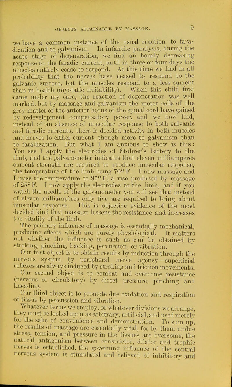 OBJECTS ATTAINABLE BY MASSAGE. we have a common instance of the usual reaction to fara- dization and to galvanism. In infantile paralysis, during the acute stage of degeneration, we find an hourly decreasing response to the faradic current, until in three or four days the muscles entnely cease to respond. At this time we find m all 23robahility that the nerves have ceased to respond to the galvanic current, but the muscles respond to a less current than m health (myotatic irritability). When this child first <;ame under my care, the reaction of degeneration was well marked, but by massage and galvanism the motor cells of the grey matter of the anterior horns of the spinal cord have gained by redevelopment compensatory power, and we now find, instead of an absence of muscular response to both galvanic and faradic currents, there is decided activity in both muscles and nerves to either cmu'ent, though more to galvanism than to faradization, But what I am anxious to show is this : You see I apply the electrodes of Stohrer's battery to the limb, and the galvanometer indicates that eleven milliamperes •current strength are required to produce muscular response, the temperatm-e of the limb being 70° F. I now massage and I raise the temperature to 95° F, a rise produced by massage of 25° F. I now apply the electrodes to the limb, and if you watch the needle of the galvanometer you will see that instead ■of eleven milliamperes only five are required to bring about muscular response. This is objective evidence of the most •decided kmd that massage lessens the resistance and increases the vitality of the limb. The primary influence of massage is essentially mechanical, producing effects which are purely physiological. It matters not whether the influence is such as can be obtamed by strokmg, pinchmg, hacking, percussion, or vibration. Our first object is to obtain results by induction through the nervous system by peripheral nerve agency—superficial reflexes are always induced by stroking and friction movements. Our second object is to combat and overcome resistance (nervous or circulatory) by direct pressure, pinching and kneading. Our third object is to promote due oxidation and respiration •ot tissue by percussion and vibration. Whatever terms we employ, or whatever divisions we arrange, they must be looked upon as arbitrary, artificial, and used merely for the sake of convenience and demonstration. To sum up, the results of massage are essentially vital, for by them undue stress, tension, and pressure in the tissues are overcome, the natural antagonism between constrictor, dilator and trophic nerves is established, the governing influence of the central nervous system is stimulated and relieved of inhibitory and