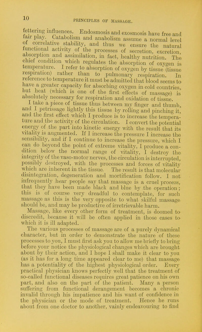 PRINCIPLES OF MASSAGE. lettering influences. Endosmosis and exosmosis have free and tau- play Catabolism and anabolism assume a normal level ot correlative stability, and thus we ensure the natural lunctional activity of the processes of secretion, excretion, absorption and assimilation, in fact, healthy nutrition. The chief condition which regulates the absorption of oxygen is temperature. I refer to absorption of oxygen by tissue (tissue respu-ation) rather than to pulmonary respiration. In reterence to temperature it must be admitted that blood seems to have a greater_ capacity for absorbing oxygen in cold countries, but heat (which is one of the first effects of massage) is absolutely necessary for respiration and oxidation of tissue. 1 take a piece of tissue thus between my finger and thumb, and I petrissage lightly this tissue by rolling and pmchmg it' and the first effect which I produce is to increase the tempera- ture and the activity of the circulation. I convert the potential energy of the part into kinetic energy with the result that its ^atahty is augmented. If I increase the pressm-e I mcrease the sensibility, and if I continue to increase the pressure, which I can do beyond the point of extreme vitality, I produce a con- dition _ below the normal range of vitality, I destroy the mtegrity of the vaso-motor nerves, the circulation is interrupted, possibly destroyed, with the processes and forces of ^dtality which are inherent in the tissue. The result is that molecular dismtegration, degeneration and mortification follow. I not. infrequently hear people say that massage is a cruel process, that they have been made black and blue by the operation; this is of course very dreadful to contemplate, for such massage as this is the very opposite to what skilful massage should be, and may be productive of irretrievable harm. _ Massage, like every other form of treatment, is doomed ta discredit,_ because it will be often applied in those cases tO' which it is ill adapted. The various processes of massage are of a pm-ely dynamical character, but in order to demonstrate the nature of these processes to you, I must first ask you to allow me briefly to bring before your notice the physiological changes which are brought about by their action, and I hope I shall make it clear to yon (as it has for a long time apj^eared clear to me) that massage has a jDotentiality of the highest phj^siological order. Every practical physician knows perfectly well that the treatment of so-called functional diseases requires great patience on his own part, and also on the part of the patient. Maii}^ a person suffering from functional derangement becomes a chronic invalid through his impatience and his want of confidence hi the physician or the mode of treatment. Hence he runs about from one doctor to another, vainly endeavouring to find