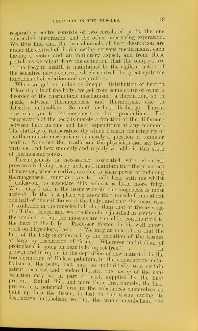 OXIDATION IN THE MUSCLES. respii-atory centre consists of two correlated parts, the one subserving inspiration and the other subserving expii'ation. We thus find that the two channels of heat dissipation are under the control of double acting nervous mechanisms, each having a motor and an mhibitory aspect, and from these postulates we might draw the deduction that the temperature of the body in health is mamtained by the vigilant action of the sensitive nerve centres, which control the great systemic functions of ch'culation and respiration. When we get an undue or unequal distribution of heat to different parts of the body, we get from some cause or other a. disorder of the thermotaxic mechanism ; a fluctuation, so to speak, between thermogenesis and thermolysis, due to defective metaboUsm. So much for heat discharge. I must now refer you to thermogenesis or heat production. The temperature of the body is merely a function of the difference between heat mcome and heat expenditure at any moment. The stability of temperature (by which I mean the integrity of the thermotaxic mechanism) is merely a question of tonus or health. None but the mvalid and the physician can say how variable, and how suddenly and rapidly variable is this state of thermogenic tonus. Thermogenesis is necessarily associated with chemical processes m living tissue, and, as I maintain that the processes of massage, when curative, are due to their power of inducing thermogenesis, I must ask you to kindly bear with me whilst I endeavour to elucidate this subject a little more fully What, may I ask, is the tissue wherein thermogenesis is most active ? _ In the first place we know that muscle forms about one half of the substance of the body, and that the mean rate of oxidation in the muscles is higher than that of the average of all the tissues, and we are therefore justified in commg to the conclusion that the muscles are the chief contributors to the heat of the body. Professor Foster, in his well-known work on Physiology, says :— We may at once af&rm that the heat ot the body is generated by the oxidation of the tissues at large by respiration of tissue. Wherever metabolism of protoplasm is going on heat is being set free. . . In gi-owth and in repair, in the deposition of new material, iii the translormation of hfeless pabulum, in the constructive meta- bolism ol the body, heat may be undoubtedly to a certain extent absorbed and rendered latent, the enerqy of the con- struction may be in part at least, supplied by the heat piesent._ But all this, and more than this, namely, the heat present m a potential form in the substances themselves so bui t up mto the tissue, is lost to the tissue during its destructive metabolism, so that the whole metabolismr the