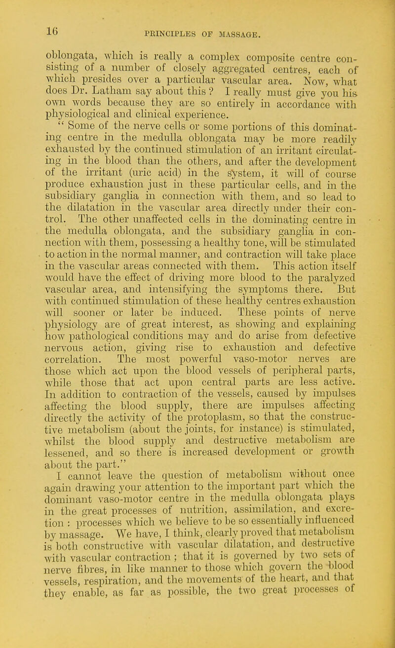 oUongata, which is reaUy a complex composite centre con- sisting of a number of closely aggregated centres, each of Avhich presides over a particular vascular area. Now, what does Dr. Latham say about this ? I really must give you his own words because they are so entirely in accordance with physiological and clinical experience.  Some of the nerve cells or some portions of this dominat- ing centre in the medulla oblongata may be more readily exhausted by the continued stimulation of an irritant circulat- ing in the_ blood than the others, and after the development of the irritant (uric acid) in the system, it wih of course produce exhaustion just in these particular cells, and in the subsidiary ganglia in connection with them, and so lead to the dilatation in the vascular area directly under their con- trol. The other unaffected cells in the dominating centre in the medulla oblongata, and the subsidiary ganglia m con- nection with them, possessing a healthy tone, will be stimulated to action m the normal manner, and contraction will take place in the vascular areas connected with them. This action itself would have the effect of driving more blood to the paralyzed vascular area, and mtensifying the symptoms there. But with contmued stimulation of these healthy centres exhaustion will sooner or later be induced. These points of nerve physiology are of great interest, as showing and explaining how pathological conditions may and do arise from defective nervous action, giving rise to exhaustion and defective correlation. The most powerful vaso-motor nerves are those which act upon the blood vessels of peripheral parts, while those that act upon central parts are less active. In addition to contraction of the vessels, caused by impulses affecting the blood supply, there are impulses affectmg directly the activity of the protoplasm, so that the construc- tive metabolism (about the joints, for instance) is stimulated, whilst the blood supply and destructive metabohsm are lessened, and so there is increased development or growth about the part. I cannot leave the question of metabohsm without once again drawing your attention to the important part which the dominant vaso-motor centre in the meduha oblongata plays in the great processes of nutrition, assimilation, and excre- tion : processes which we believe to be so essentially influenced by massage. We have, I think, clearly proved that metabolism is both constructive with vascular dilatation, and destructive with vascular contraction ; that it is governed by two sets of nerve fibres, in like manner to those which govern the blood vessels, respiration, and the movements of the heart, and that they enable, as far as possible, the two great processes of