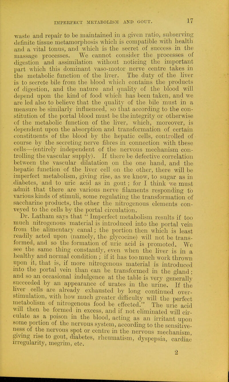 IMPERFECT METAB0LIS3I AND GOUT. Avaste and repair to be maintained in a given ratio, subserving definite tissue metamorphosis which is compatible with health and a vital tonus, and which is the secret of success in the massage processes. We cannot consider the processes of digestion and assimilation without noticing the important part which this dominant vaso-motor nerve centre takes in the metabolic function of the liver. The duty of the liver is to secrete bile from the blood which contains the products of digestion, and the nature and quality of the blood will depend upon the kind of food which has been taken, and we are led also to believe that the quality of the bile must in a measure be similarly influenced, so that according to the con- stitution of the portal blood must be the integrity or otherwise of the metabolic function of the liver, which, moreover, is dependent upon the absorption and transformation of certain constituents of the blood by the hepatic cells, controlled of course by the secreting nerve fibres in connection with these cells—(entirely independent of the nervous mechanism con- trolling the vascular suppty). If there be defective correlation between the vascular dilatation on the one hand, and the hepatic fmiction of the hver cell on the other, there will be imperfect metabolism, giving rise, as we know, to sugar as in diabetes, and to uric acid as in gout; for I thmk we must admit that there are various nerve filaments responding to various kmds of stimuli, some regulating the transformation of saccharine products, the other the nitrogenous elements con- veyed to the cells by the portal circulation. Dr. Latham says that  Imperfect metabolism results if too much nitrogenous material is introduced into the portal vein from the alimentary canal; the portion then which is least readily acted upon (namely, the glycocine) will not be trans- formed, and so the formation of uric acid is promoted. We see the same thmg constantly, even when the liver is in a healthy and normal condition ; if it has too much work thrown upon it, that is, if more nitrogenous material is introduced mto the portal vem than can be transformed in the gland ; and so an occasional indulgence at the table is very generally succeeded by an appearance of urates in the urine. If the hver cells are already exhausted by long continued over- stimulation, with how much greater d'ifiiculty will the perfect metabohsm of nitrogenous food be eftected. The uric acid wi 1 then be formed in excess, and if not eliminated will cir- culate as a poison in the blood, acting as an irritant upon some portion ot the nervous system, according to the sensitive- ness of the nervous spot or centre in the nervous mechanism giving rise to gout, diabetes, rheumatism, dyspepsia, cardiac irregularity, megrim, etc. 2