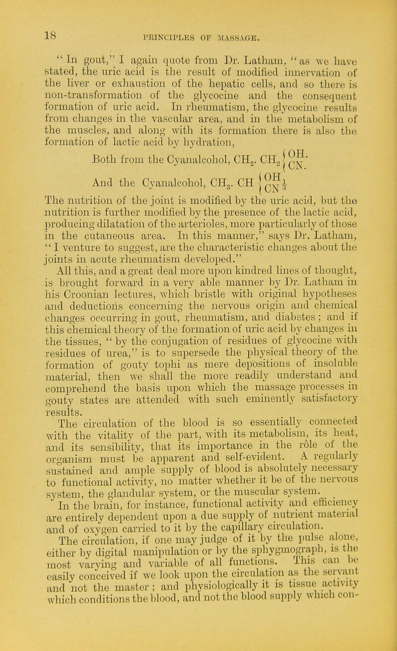 Ill gout, I again quote from Dr. Latham, as we have stated, the uric acid is the result of modified innervation of the Hver or exhaustion of the hepatic cells, and so there is non-transformation of the glycocine and the consequent formation of uric acid. In rheumatism, the glycocine results from changes in the vascular area, and in the metabolism of the muscles, and along with its formation there is also the formation of lactic acid by hydration. Both from the Cyanalcohol, CR^. CH^ | And the Cyanalcohol, CHg. CH j The nutrition of the joint is modified by the uric acid, but the nutrition is further modified by the presence of the lactic acid, producing dilatation of the arterioles, more particularly of those in the cutaneous area. In this manner, says Dr. Latham,  I venture to suggest, are the characteristic changes about the joints m acute rheumatism developed. All this, and a great deal more upon kmdred lines of thought, is brought forward m a very able manner by Dr. Latham in his Croonian lectures, which bristle with original hypotheses and deductions concerning the nervous origin and chemical changes occurring in gout, rheumatism, and diabetes ; and if this chemical theory of the formation of uric acid by changes in the tissues,  by the conjugation of residues of glycocine with residues of urea, is to supersede the physical theory of the formation of gouty tophi as mere depositions of insoluble material, then we shall the more readily understand and comprehend the basis upon which the massage processes in gouty states are attended wdth such emmently satisfactory results. The circulation of the blood is so essentially connected with the vitality of the part, with its metabohsin, its heat, and its sensibiHty, that its importance in the role of the organism must be apparent and self-evident. A regularly sustained and ample supply of blood is absolutely necessary to functional activity, no matter whether it be of the nervous system, the glandular system, or the muscular system. In the brain, for instance, functional actiAdty and efficiency are entirely dependent upon a due supply of nutrient material and of oxygen carried to it by the capillary circulation. The circulation, if one may judge of it by the pulse alone, either by digital manipulation or by the sphygmograph, is the most varying and varia])le of all functions. This can be easily conceived if we look upon the circulation as the servant and not the master ; and physiologically it is tissue activity which conditions the blood, and not the blood supply which con-