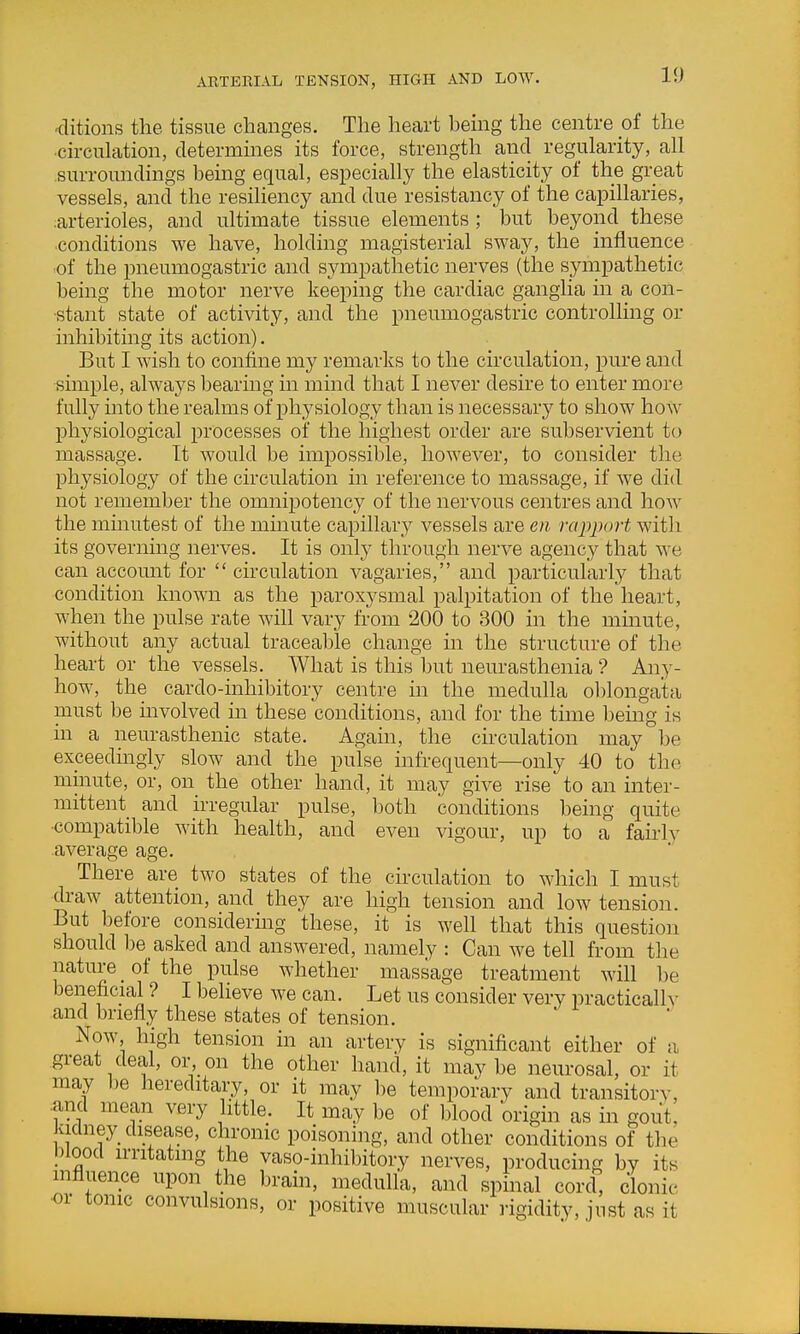 ARTERIAL TENSION, HIGH AND LOW. <litions the tissue changes. The heart bemg the centre of the ■circulation, determines its force, strength and regularity, all surroundings being equal, especially the elasticity of the great vessels, and the resiliency and due resistancy of the capillaries, :arterioles, and ultimate tissue elements ; but beyond these conditions we have, holding magisterial sway, the influence of the pneumogastric and sympathetic nerves (the sympathetic being the motor nerve keeping the cardiac ganglia in a con- stant state of activity, and the pneumogastric controlling or inhibiting its action). But I wish to confine my remarks to the circulation, pure and simple, always bearing in mind that I never desire to enter more fully into the realms of physiology than is necessary to show how physiological processes of the highest order are subservient to massage. It would be impossible, however, to consider the physiology of the circulation in reference to massage, if we did not remember the omnipotency of the nervous centres and hoAV the minutest of the mmute capillary vessels are en rapport with its governing nerves. It is only through nerve agency that we can account for  cii'culation vagaries, and particularly that condition known as the paroxysmal palpitation of the heart, when the pulse rate will vary fi-om 200 to 300 in the mmute, without any actual traceable change in the structure of the heart or the vessels. What is this but neurasthenia ? Any- how, the cardo-inhibitory centre in the medulla oblongata must be involved in these conditions, and for the time being is in a neurasthenic state. Again, the circulation may be exceedingly slow and the pulse infrequent—only 40 to the minute, or, on_ the other hand, it may give rise to an inter- mittent and irregular pulse, both conditions being quite •compatible with health, and even vigour, up to a fairly average age. There are two states of the circulation to which I must draw attention, and they are high tension and low tension. But before considering these, it is well that this question should be asked and answered, namely : Can we tell from the nature _ of the pulse whether massage treatment will be beneficial ? I believe we can. Let us consider very practicallv and briefly these states of tension. Now, high tension in an artery is significant either of a great deal, or on the other hand, it maybe neurosal, or it may be hereditary, or it may lie temporary and transitorv, .and mean very little. It may be of blood origin as in gout, kidney disease, chronic poisoning, and other conditions of the blood irntatmg the vaso-inhibitory nerves, producing by its nifluence upon the brain, medulla, and spinal cord clonic or tonic convulsions, or positive muscular rigidity, jnst as it