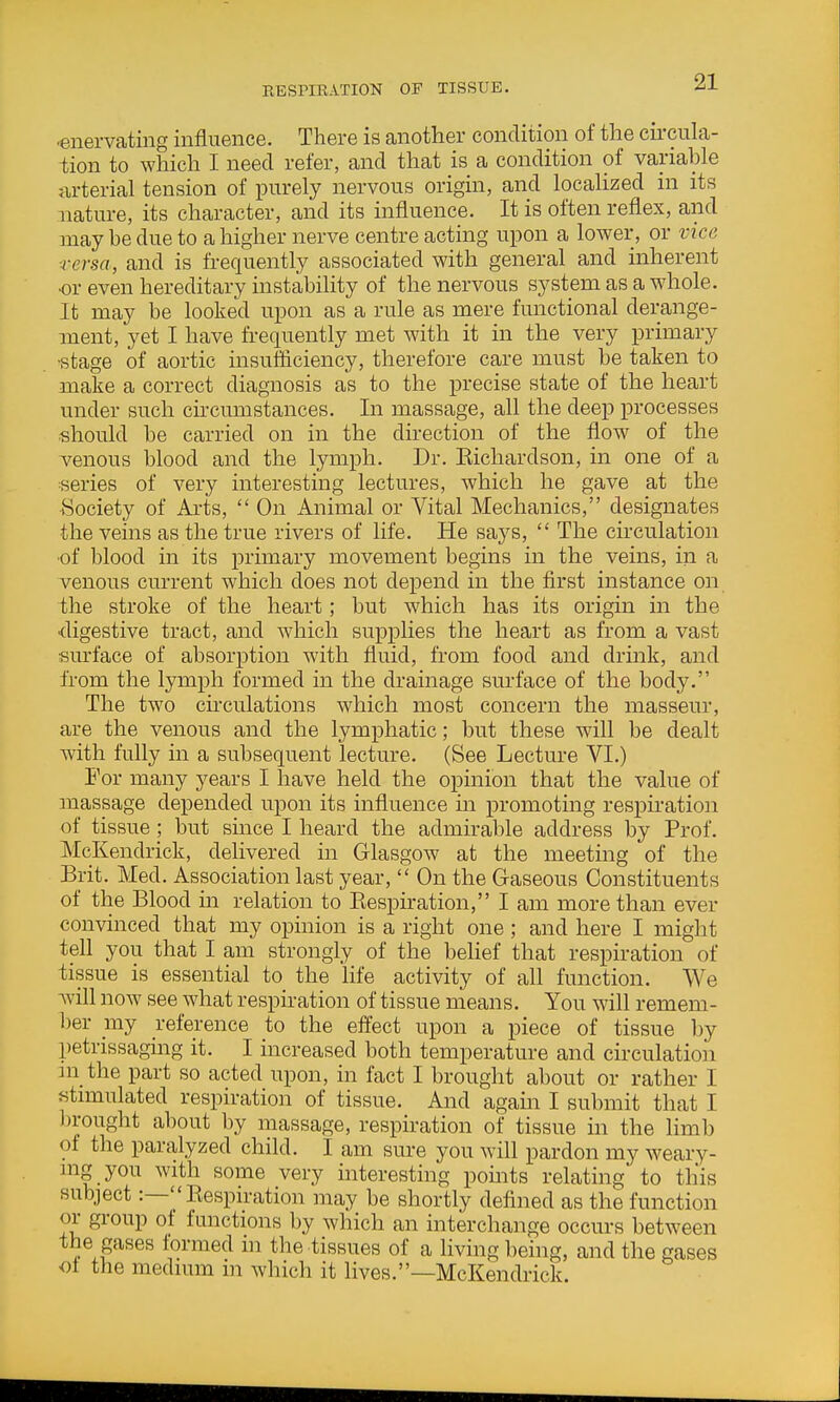 RBSriKATION OF TISSUE. enervating influence. There is another condition of the cii-cula- tion to which I need refer, and that is a condition of variable ixrterial tension of purely nervous origin, and localized in its nature, its character, and its influence. It is often reflex, and may be due to a higher nerve centre acting upon a lower, or vice ■rersa, and is frequently associated with general and inherent •or even hereditary instability of the nervous system as a whole. It may be looked upon as a rule as mere functional derange- ment, yet I have frequently met with it in the very primary •stage of aortic insufficiency, therefore care must be taken to make a correct diagnosis as to the precise state of the heart under such circumstances. In massage, all the deep processes should be carried on in the direction of the flow of the venous blood and the lymph. Dr. Eichardson, in one of a series of very interesting lectures, which he gave at the Society of Ai-ts,  On Animal or Vital Mechanics, designates the veins as the true rivers of life. He says,  The circulation ■oi blood in its primary movement begins in the veins, in a venous current which does not depend in the first instance on the stroke of the heart; but which has its origin in the 'digestive tract, and which supplies the heart as from a vast surface of absorption with fluid, from food and drink, and from the lymph formed in the drainage surface of the body. The two circulations which most concern the masseur, are the venous and the lymphatic; but these will be dealt with fully in a subsequent lecture. (See Lecture VI.) For many years I have held the opinion that the value of massage depended upon its influence in promoting respiration of tissue ; but since I heard the admirable address by Prof. McKendrick, delivered in Glasgow at the meeting of the Brit. Med. Association last year,  On the Gaseous Constituents of the Blood in relation to Eespiration, I am more than ever convinced that my opinion is a right one ; and here I might tell you that I am strongly of the belief that respiration of tissue is essential to the life activity of all function. We will now see what respiration of tissue means. You will remem- ber my i-eference to the effect upon a piece of tissue by petrissaging it. I increased both temperature and circulation ni the part so acted upon, in fact I brought about or rather I Ktnmilated respiration of tissue. And again I submit that I l)rought about by massage, respiration of tissue in the limb of the paralyzed child. I am sure you will pardon my weary- mg you with some very interesting points relating to this subject:—Respiration may be shortly defined as the function or group of functions by which an interchange occurs between the gases formed in the tissues of a living being, and the gases ot the medium m which it lives.—McKendrick.