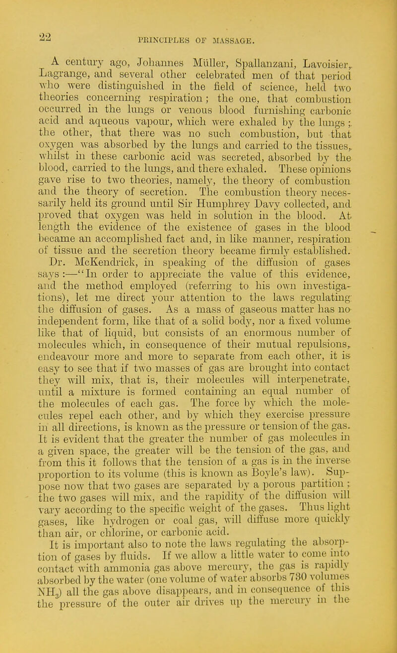 A century ago, Johannes Mllller, Spallanzani, Lavoisier,. Lagrange, and several other celebrated men of that period who were distinguished in the field of science, held two theories concerning respiration; the one, that combustion occurred in the lungs or venous blood furnishing carbonic acid and aqueous vapour, which were exhaled by the lungs;. the other, that there was no such combustion, but that oxygen _ was absorbed by the lungs and carried to the tissues,, whilst hi these carbonic acid was secreted, absorbed by the blood, carried to the lungs, and there exhaled. These opmions gave rise to two theories, namely, the theory of combustion and the theory of secretion. The combustion theory neces- sarily held its ground until Sir Humphrey Davy collected, and proved that oxygen was held in solution in the blood. At length the evidence of the existence of gases in the blood became an accomplished fact and, in like manner, respiration of tissue and the secretion theory became firmty established. Dr. McKendrick, in speaking of the diffusion of gases tinys :—In order to appreciate the value of this evidence, and the method employed (referring to his own investiga- tions), let me dkect your attention to the laws regulatmg: the diffusion of gases. As a mass of gaseous matter has no- independent form, like that of a solid body, nor a fixed volume like that of liquid, but consists of an enormous number of molecules which, in consequence of their mutual repulsions,, endeavour more and more to separate from each other, it is easy to see that if two masses of gas are brought into contact they will mix, that is, their molecules will interpenetrate, until a mixture is formed containing an equal number of the molecules of each gas. The force by which the mole- cules repel each other, and by which they exercise pressure in all directions, is known as the pressure or tension of the gas. It is evident that the greater the number of gas molecules m a given space, the greater will be the tension of the gas, and from this it follows that the tension of a gas is in the mverse proportion to its volume (this is known as Boyle's law). Sup- pose now that two gases are separated by a porous partition : the two gases will mix, and the rapidity of the diftusion will vary according to the specific weight of the gases. Thus light gas'es, like hydrogen or coal gas, will diffuse more quickly than air, or chlorine, or carbonic acid. It is important also to note the laws regulating the absorp- tion of gases by fluids. If we allow a little water to pome into contact with ammonia gas above mercury, the gas is rapidly absorbed by the water (one volume of water absorbs 730 volumes NII3) all the gas above disappears, and in consequence of this the pressure of the outer air drives up the mercury m the