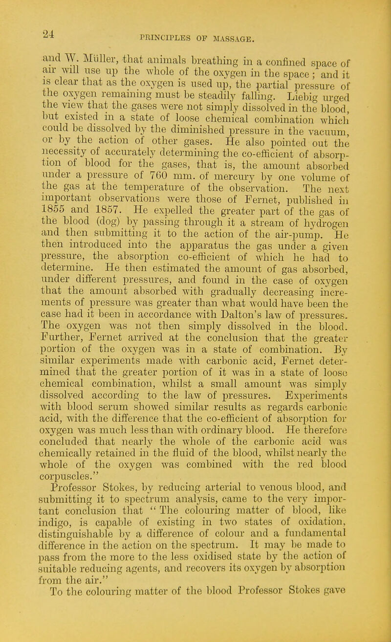 PRINCIPLES OF JIASSAGE. and W. Mliller, that animals breathing in a confined space of air will use up the whole of the oxygen in the space; and it IS clear that as the oxygen is used up, the partial pressure of the oxygen remaining must be steadily falling. Liebig urged the view that the gases were not simply dissolved in the blood, but existed in a state of loose chemical combination which could be dissolved by the diminished pressure in the vacuum, or by the action of other gases. He also pointed out the necessity of accurately determining the co-efficient of absorp- tion of blood for the gases, that is, the amount absorbed under a pressure of 760 mm. of mercury by one volume of the gas at the temperature of the observation. The next important observations were those of Fernet, published hi 1855 and 1857. He expelled the greater part of the gas of the blood (dog) by passing through it a stream of hydrogen and then submitting it to the action of the air-pump. He then introduced into the apparatus the gas under a given pressure, the absorption co-efficient of Avhich he had to determine. He then estimated the amount of gas absorbed, under different pressures, and found in the case of oxygen that the amount absorbed with gradually decreasing incre- ments of pressure was greater than what would have been the case had it been in accordance with Dalton's law of pressures. The oxygen was not then simply dissolved in the blood. Further, Fernet arrived at the conclusion that the greater portion of the oxygen was in a state of combination. By similar experiments made with carbonic acid, Fernet deter- mmed that the greater portion of it was in a state of loose chemical combination, whilst a small amount was simply dissolved according to the law of pressures. Experiments with blood serum showed similar results as regards carbonic acid, with the difference that the co-efficient of absorption for oxygen was much less than with ordinary blood. He therefore concluded that nearly the whole of the carbonic acid was chemically retained in the fluid of the blood, whilst nearly the whole of the oxygen was combined with the red blood corpuscles. Professor Stokes, by reducing arterial to venous blood, and submitting it to spectrum analysis, came to the very impor- tant conclusion that  The colourmg matter of blood, like indigo, is capable of existing in two states of oxidation, distinguishable by a difference of colour and a fundamental difference in the action on the spectrum. It may l)e made to pass from the more to the less oxidised state by the action of suitable reducing agents, and recovers its oxygen by absorption from the air. To the colouring matter of the blood Professor Stokes gave