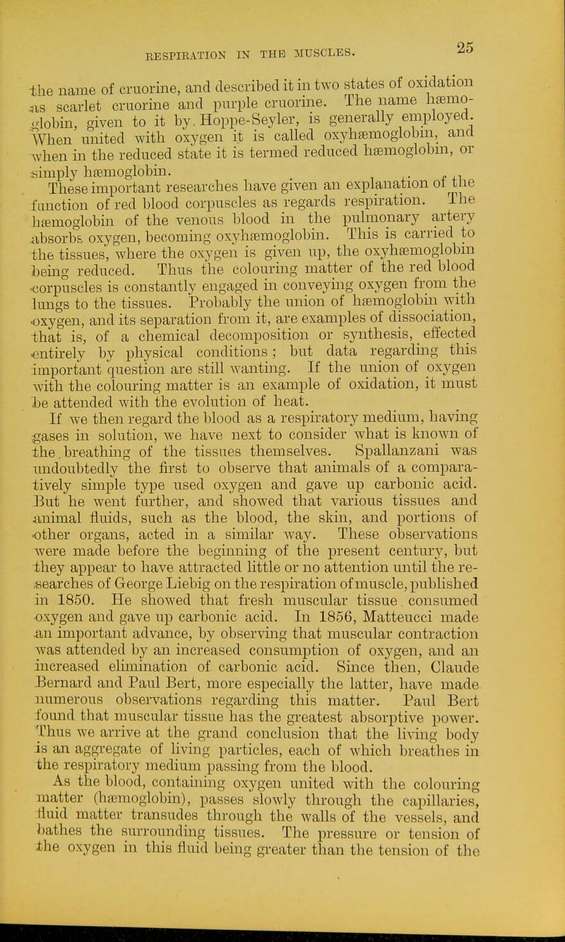 ihe name of cruorine, and described it in two states of oxidation ..IS scarlet cruorine and purple cruorine. The name haemo- -lobin, given to it by, Hoppe-Seyler, is generally employed. When united with oxygen it is called oxyhaemoglobin, and when in the reduced state it is termed reduced hsemoglobm, or .simply htemoglobm. These important researches have given an explanation oi tiie function of red blood corpuscles as regards respiration. The ha3moglobin of the venous blood in the pulmonary artery ixbsorbs oxygen, becoming oxyhfemogiobin. This is carried to the tissues, where the oxygen is given up, the oxyhsemoglobm being reduced. Thus the colouring matter of the red blood -corpuscles is constantly engaged m conveying oxygen from the lungs to the tissues. Probably the union of hfernogiobin with •oxygen, and its separation from it, are examples of dissociation, that is, of a chemical decomposition or synthesis, _ effected entirely by physical conditions; but data regarding this important question are still wanting. If the union of oxygen with the colourmg matter is an example of oxidation, it must be attended with the evolution of heat. If we then regard the blood as a respiratory medium, having gases in solution, we have next to consider what is known of the. breathing of the tissues themselves. Spallanzani was undoubtedly the first to observe that animals of a compara- tively simple type used oxygen and gave up carbonic acid. Eut he went further, and showed that various tissues and animal fluids, such as the blood, the skin, and portions of other organs, acted in a similar way. These observations were made before the beginning of the present century, but they appear to have attracted little or no attention until the re- searches of George Liebig on the respiration of muscle, published in 1850. He showed that fresh muscular tissue. consumed •oxygen and gave up carbonic acid. In 1856, Matteucci made .an important advance, by observing that muscular contraction w^as attended by an increased consumption of oxygen, and an increased elimmation of carbonic acid. Since then, Claude Eernard and Paul Bert, more especially the latter, have made numerous observations regarding this matter. Paul Bert found that muscular tissue has the greatest absorptive power. Thus we arrive at the grand conclusion that the li\dng body is an aggregate of living particles, each of which breathes iii the respiratory medium passing from the blood. As the blood, containing oxygen united with the colouring matter (ha3moglobin), passes slowly through the capillaries, fluid matter transudes through the walls of the vessels, and bathes the surrounding tissues. The pressure or tension of the oxygen in this fluid being greater than the tension of the