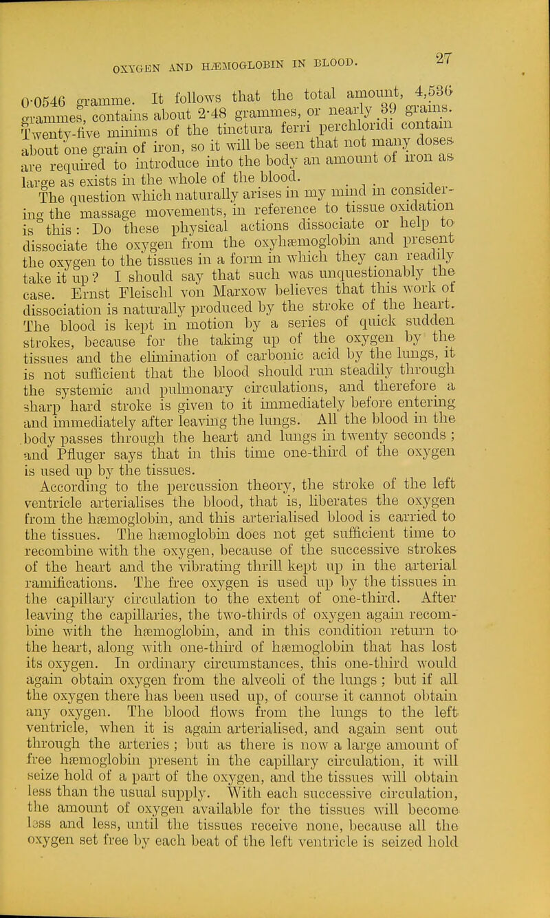 0-0546 gramme. It follows that the total amoun 4 530, arammes, contams about 2-48 grammes, or neaiiy 39 giams IWy-fiVe mmhns of the tmctm-a fern perchlondi contain aS one gram of iron, so it will be seen that not majry doses are required to introduce into the body an amount of n-on as large as exists in the whole of the blood. The question which naturally arises in my mmd m consider- ing the massage movements, in reference to_ tissue oxidation is this: Do these physical actions dissociate or help to dissociate the oxygen from the oxyheemoglobm and present the oxygen to the tissues in a form in which they pan readily take it up'? I should say that such was unquestionably the case. Ernst Fleischl von Marxow believes that this work of dissociation is naturally produced by the stroke of the heart. The blood is kept in motion by a series of qmck sudden strokes, because for the taking up of the oxygen by the tissues and the elmimation of carbonic acid by the lungs, it is not sufficient that the blood should run steadily through the systemic and pulmonary circulations, and therefore a sharp hard stroke is given to it immediately before entermg and immediately after leaving the lungs. All the blood in the body passes through the heart and lungs m twenty seconds ; and Pfluger says that in this time one-third of the oxygen is used up by the tissues. According to the percussion theory, the stroke of the left ventricle arteriahses the blood, that is, liberates _ the oxygen from the hsemoglobin, and this arterialised blood is carried to the tissues. The hjemoglobin does not get sufficient time to recombme with the oxygen, because of the successive strokes of the heart and the Adbrating thrill kept up in the arterial ramifications. The free oxygen is used up by the tissues in the capillary circulation to the extent of one-third. After leaving the capillaries, the two-thirds of oxygen agam recom- bine with the hfemoglobin, and in this condition return to the heart, along with one-third of haemoglobin that has lost its oxygen. In ordinary circumstances, this one-third would agam obtain oxygen from the alveoli of the lungs; but if all the oxygen there has been used up, of course it cannot obtain any oxygen. The blood flows from the lungs to the left ventricle, when it is again arterialised, and again sent out through the arteries ; but as there is now a large amount of free haemoglobin present in the capillary circulation, it will seize hold of a part of the oxygen, and the tissues will obtain less than the usual supply. With each successive circulation, the amount of oxygen available for the tissues will become bss and less, until the tissues receive none, because all the oxygen set free by each beat of the left ventricle is seized hold