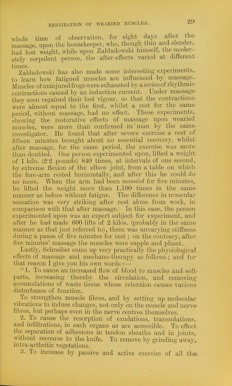 whole time of observation, for eight clays after th& massage, upon the housekeeper, who, though thm and slender,, had lo°st weight, while upon Zabludowski himself, the moder- ately corpulent person, the after-effects varied at different times. . . , Zabludowski has also made some interesting experiments,, to learn how fatigued muscles are influenced by massage. Muscles of uninjured frogs were exhausted by a series of rhythmic- contractions caused by an induction current. Under massag& they soon regained then- lost vigour, so that the contractions- were almost equal to the first, whilst a rest for the same^ period, without massage, had no effect. These experiments,, showing the restorative effects of massage upon wearied muscles, were more than confirmed in' man by the same investigator. He found that after severe exercise a rest_ of fifteen minutes brought about no essential recovery, whilst after massage, for the same period, the exercise was more than doubled. One person experimented upon, lifted a weight- of 1 kilo. (2-2 poimds) 840 times, at intervals of one second, by extreme flexion of the elbow joint, from a table on which ' the fore-arm rested horizontally, and after this he could do no more. When the arm had been masseed for five minutes, he hfted the weight more than 1,100 times in the same manner as before without fatigue. The difference m muscular sensation was very strikmg after rest alone from work, in comparison with that after massage. In this case, the person experimented upon was an expert subject for experiment, and after he had made 600 lifts of 2 kilos, (probably in the same- manner as that just referred to), there was unvarymg stiffness- during a pause of five minutes for rest; on the contrary, after five minutes' massage the muscles were supple and pliant. Lastly, Schreiber sums up very practically the physiological effects of massage and mechano-therapy as follows ; and for that reason I give you his own words :— 1. To cause an increased flow of blood to muscles and soft parts, mcreasmg thereby the circulation, and removing- accumulations of waste tissue whose retention causes various disturbance of function. To strengthen muscle fibres, and by settmg up molecular vibrations to mduce changes, not only on the muscle and nerve- fibres, but perhaps even in the nerve centres themselves. 2. To cause the resorption of exudations, transudations, and infiltrations, in such organs as are accessible. To effect the separation of adhesions in tendon sheaths and in joints, without recourse to the knife. To remove by grmding away^. Ultra-arthritic vegetations. 3. To increase by passive and active exercise of all the:.