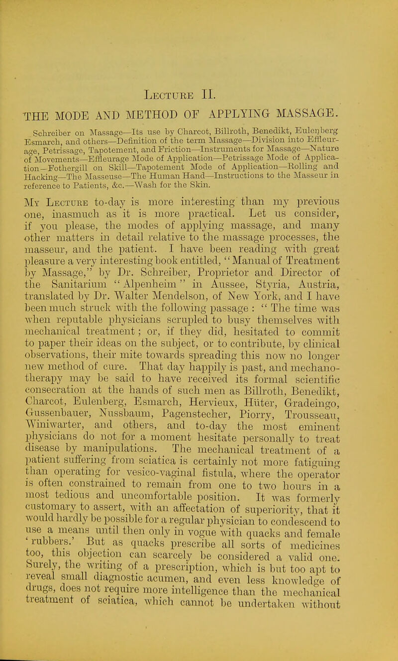 Lecture II. THE MODE AND METHOD OF APPLYING MASSAGE. Schreiber on Massage—Its use by Charcot, Billroth, Benedikt, Eulenberg Esmarch, and others—Definition of the term IMassage—Division into Efileur- age, Petrissage, Tapotement, and Friction—Instruments for Massage—Nature of Movements—Effleurage ]Mode of Application—Petrissage INIode of Applica- tion—Pothergill on Sldll—Tapotement Mode of Application—Rollmg and Hacking—The Masseuse—The Human Hand—Instructions to the Masseur in reference to Patients, &c.—Wash for the Skm. My Lecture to-day is more interesting than my previous one, inasmuch as it is more practical. Let us consider, if you please, the modes of applying massage, and many other matters in detail relative to the massage processes, the masseur, and the patient. I have been reading with great pleasure a very interesting book entitled, Manual of Treatment by Massage, by Dr. Schreiber, Proprietor and Director of the Sanitarium  Alpenheim in Aussee, Styria, Austria, translated by Dr. Walter Mendelson, of New York, and I have been much struck with the following passage :  The time was when reputable physicians scrupled to busy themselves with mechanical treatment; or, if they did, hesitated to commit to paper their ideas on the subject, or to contribute, by clinical observations, their mite towards spreading this now no longer new method of cure. That day happily is past, and mechano- therapy may be said to have received its formal scientific consecration at the hands of such men as Billroth, Benedikt, Charcot, Eulenberg, Esmarch, Hervieux, Hllter, Gradeingo, Gussenbauer, Nussbaum, Pagenstecher, Piorry, Trousseau, Winiwarter, and others, and to-day the most emment physicians do not for a moment hesitate personally to treat disease by manipulations. The mechanical treatment of a patient suffering from sciatica is certamly not more fatiguing than operating for vesico-vaginal fistula, where the operator is often constrained to remain from one to two hours in a most tedious and uncomfortable position. It was formerly customary to assert, with an affectation of superiority, that it would hardly be possible for a regular physician to condescend to use a means until then only in vogue with quacks and female rubbers. But as quacks prescribe all sorts of medicines too, this objection can scarcely be considered a valid one. Surely, the wntmg of a prescription, which is but too apt to reveal small diagnostic acumen, and even less knowledge of drugs, does not require more inteUigence than the mechanical treatment of sciatica, which cannot be undertaken without